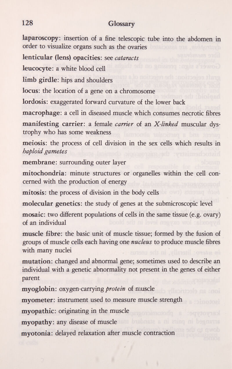 128 Glossary laparoscopy: insertion of a fine telescopic tube into the abdomen in order to visualize organs such as the ovaries lenticular (lens) opacities: see cataracts leucocyte: a white blood cell limb girdle: hips and shoulders locus: the location of a gene on a chromosome lordosis: exaggerated forward curvature of the lower back macrophage: a cell in diseased muscle which consumes necrotic fibres manifesting carrier: a female carrier of an X-linked muscular dys¬ trophy who has some weakness meiosis: the process of cell division in the sex cells which results in haploid gametes membrane: surrounding outer layer mitochondria: minute structures or organelles within the cell con¬ cerned with the production of energy mitosis: the process of division in the body cells molecular genetics: the study of genes at the submicroscopic level mosaic: two different populations of cells in the same tissue (e.g. ovary) of an individual muscle fibre: the basic unit of muscle tissue; formed by the fusion of groups of muscle cells each having one nucleus to produce muscle fibres with many nuclei mutation: changed and abnormal gene; sometimes used to describe an individual with a genetic abnormality not present in the genes of either parent myoglobin: oxygen-carryingof muscle myometer: instrument used to measure muscle strength myopathic: originating in the muscle myopathy: any disease of muscle myotonia: delayed relaxation after muscle contraction