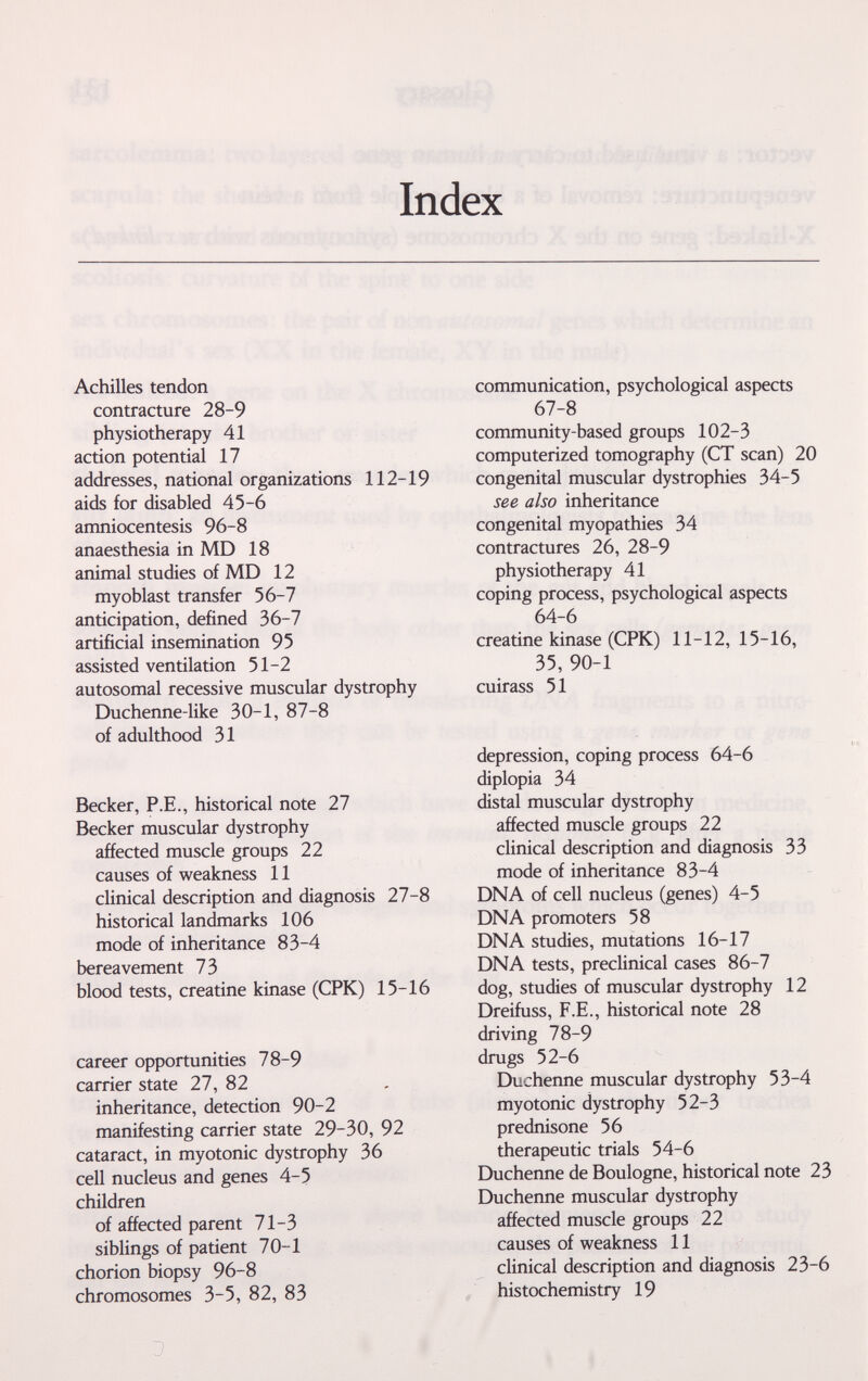 Index Achilles tendon contracture 28-9 physiotherapy 41 action potential 17 addresses, national organizations 112-19 aids for disabled 45-6 amniocentesis 96-8 anaesthesia in MD 18 animal studies of MD 12 myoblast transfer 56-7 anticipation, defined 36-7 artificial insemination 95 assisted ventilation 51-2 autosomal recessive muscular dystrophy Duchenne-like 30-1, 87-8 of adulthood 31 Becker, P.E., historical note 27 Becker muscular dystrophy affected muscle groups 22 causes of weakness 11 clinical description and diagnosis 27-8 historical landmarks 106 mode of inheritance 83-4 bereavement 73 blood tests, creatine kinase (CPK) 15-16 career opportunities 78-9 carrier state 27, 82 inheritance, detection 90-2 manifesting carrier state 29-30, 92 cataract, in myotonic dystrophy 36 cell nucleus and genes 4-5 children of affected parent 71-3 siblings of patient 70-1 chorion biopsy 96-8 chromosomes 3-5, 82, 83 communication, psychological aspects 67-8 community-based groups 102-3 computerized tomography (CT scan) 20 congenital muscular dystrophies 34-5 see also inheritance congenital myopathies 34 contractures 26, 28-9 physiotherapy 41 coping process, psychological aspects 64-6 creatine kinase (CPK) 11-12,15-16, 35, 90-1 cuirass 51 depression, coping process 64-6 diplopia 34 distal muscular dystrophy affected muscle groups 22 clinical description and diagnosis 33 mode of inheritance 83-4 DNA of cell nucleus (genes) 4-5 DNA promoters 58 DNA studies, mutations 16-17 DNA tests, preclinical cases 86-7 dog, studies of muscular dystrophy 12 Dreifuss, F.E., historical note 28 driving 78-9 drugs 52-6 Duchenne muscular dystrophy 53-4 myotonic dystrophy 52-3 prednisone 56 therapeutic trials 54-6 Duchenne de Boulogne, historical note 23 Duchenne muscular dystrophy affected muscle groups 22 causes of weakness 11 clinical description and diagnosis 23-6 histochemistry 19