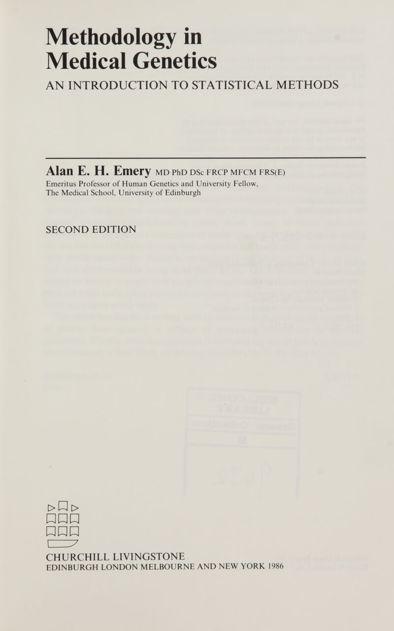 Methodology in Medical Genetics AN INTRODUCTION TO STATISTICAL METHODS Alan E. H. Emery md рьо dsc frcp mfcm frs(E) Emeritus Professor of Human Genetics and University Fellow, The Medical School, University of Edinburgh SECOND EDITION > Д > P Д P ИРР czi:7 CHURCHILL LIVINGSTONE edinburgh london melbourne and new york 1986