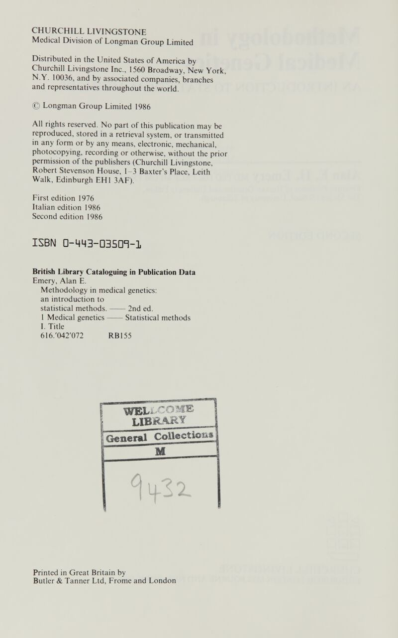 CHURCHILL LIVINGSTONE Medical Division of Longman Group Limited Distributed in the United States of America by Churchill Livingstone Inc., 1560 Broadway, New York, N.Y. 10036, and by associated companies, branches and representatives throughout the world. © Longman Group Limited 1986 All rights reserved. No part of this publication may be reproduced, stored in a retrieval system, or transmitted in any form or by any means, electronic, mechanical, photocopying, recording or otherwise, without the prior permission of the publishers (Churchill Livingstone, Robert Stevenson House, 1-3 Baxter's Place, Leith Walk, Edinburgh EHI 3AF). First edition 1976 Italian edition 1986 Second edition 1986 British Library Cataloguing in Publication Data Emery, Alan E. Methodology in medical genetics: an introduction to ISBN □-MMB-DBSD'i-l statistical methods. 2nd ed. 1 Medical genetics Statistical methods I. Title 616.'042'072 RB155 Printed in Great Britain by Butler & Tanner Ltd, Frome and London