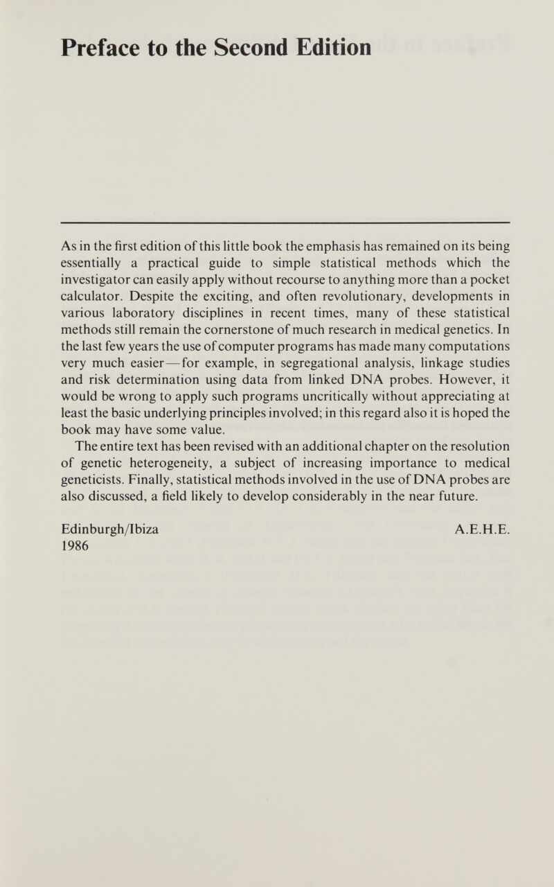 Preface to the Second Edition As in the first edition of this little book the emphasis has remained on its being essentially a practical guide to simple statistical methods which the investigator can easily apply without recourse to anything more than a pocket calculator. Despite the exciting, and often revolutionary, developments in various laboratory disciplines in recent times, many of these statistical methods still remain the cornerstone of much research in medical genetics. In the last few years the use of computer programs has made many computations very much easier—for example, in segregational analysis, linkage studies and risk determination using data from linked DNA probes. However, it would be wrong to apply such programs uncritically without appreciating at least the basic underlying principles involved; in this regard also it is hoped the book may have some value. The entire text has been revised with an additional chapter on the resolution of genetic heterogeneity, a subject of increasing importance to medical geneticists. Finally, statistical methods involved in the use of DNA probes are also discussed, a field likely to develop considerably in the near future. Edinburgh/Ibiza 1986 A.E.H.E.