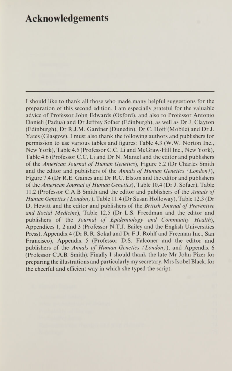 Acknowledgements I should like to thank all those who made many helpful suggestions for the preparation of this second edition. I am especially grateful for the valuable advice of Professor John Edwards (Oxford), and also to Professor Antonio Danieli (Padua) and Dr Jeffrey Sofaer (Edinburgh), as well as Dr J. Clayton (Edinburgh), Dr R.J.M. Gardner (Dunedin), Dr С. Hoff (Mobile) and Dr J. Yates (Glasgow). I must also thank the following authors and publishers for permission to use various tables and figures; Table 4.3 (W.W. Norton Inc., New York), Table 4.5 (Professor C.C. Li and McGraw-Hill Inc., New York), Table 4.6 (Professor C.C. Li and Dr N. Mantel and the editor and publishers of the American Journal of Human Genetics), Figure 5.2 (Dr Charles Smith and the editor and publishers of the Annals of Human Genetics (London)), Figure 7.4 (Dr R.E. Gaines and Dr R.C. Eiston and the editor and publishers of the American Journal of Human Genetics), Table 10.4 (Dr J. Sofaer), Table 11.2 (Professor C.A.B Smith and the editor and pubHshers of the Annals of Human Genetics (London)), Table 11.4 (Dr Susan Holloway), Table 12.3 (Dr D. Hewitt and the editor and publishers of the British Journal of Preventive and Social Medicine), Table 12.5 (Dr L.S. Freedman and the editor and publishers of the Journal of Epidemiology and Community Health), Appendices 1, 2 and 3 (Professor N.T.J. Bailey and the English Universities Press), Appendix 4 (Dr R.R. Sokal and Dr F.J. Rohlf and Freeman Inc., San Francisco), Appendix 5 (Professor D.S. Falconer and the editor and publishers of the Annals of Human Genetics (London)), and Appendix 6 (Professor C.A.B. Smith). Finally I should thank the late Mr John Pizer for preparing the illustrations and particularly my secretary, Mrs Isobel Black, for the cheerful and efiicient way in which she typed the script.