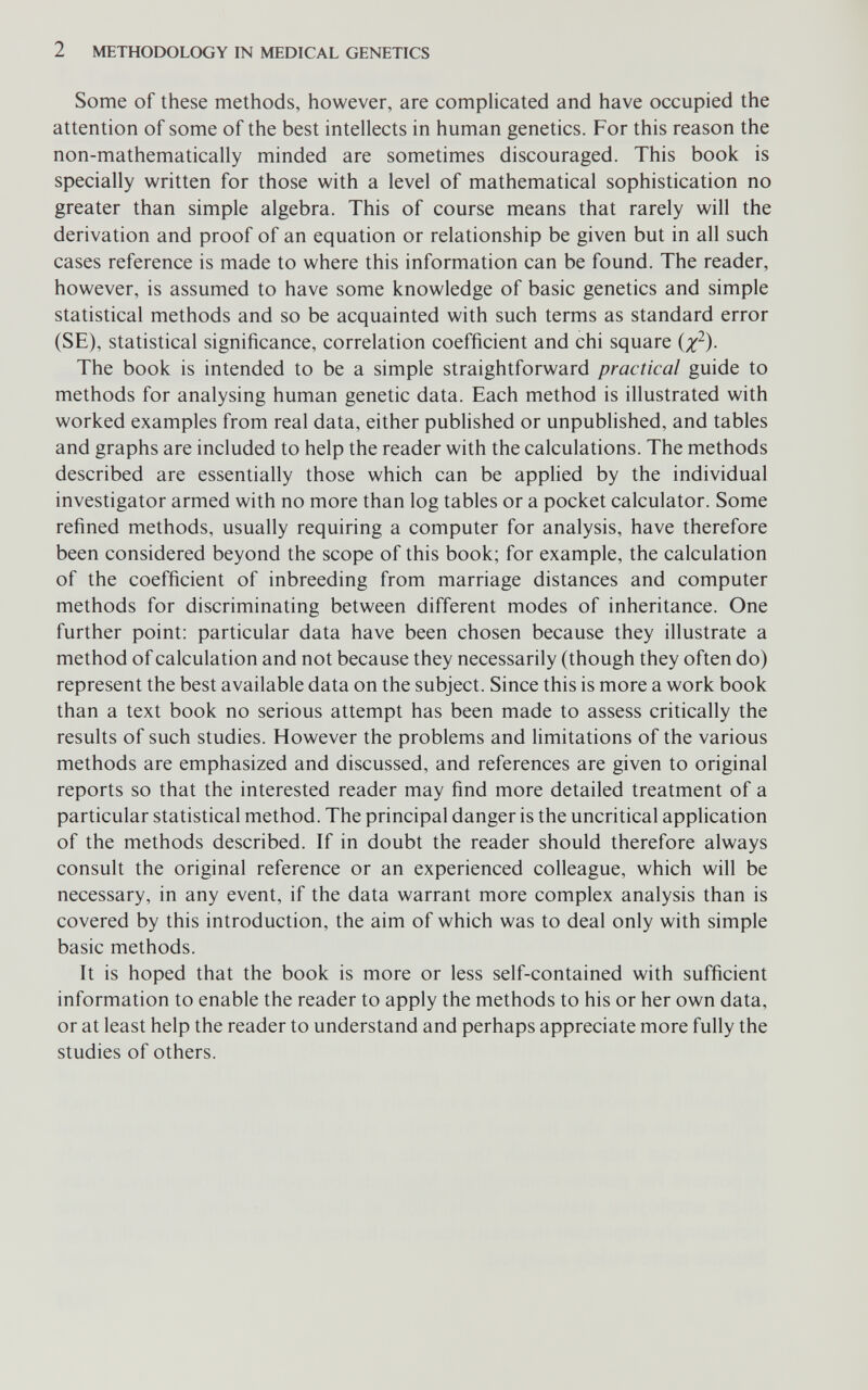 2 METHODOLOGY IN MEDICAL GENETICS Some of these methods, however, are complicated and have occupied the attention of some of the best intellects in human genetics. For this reason the non-mathematically minded are sometimes discouraged. This book is specially written for those with a level of mathematical sophistication no greater than simple algebra. This of course means that rarely will the derivation and proof of an equation or relationship be given but in all such cases reference is made to where this information can be found. The reader, however, is assumed to have some knowledge of basic genetics and simple statistical methods and so be acquainted with such terms as standard error (SE), statistical significance, correlation coefficient and chi square (/^). The book is intended to be a simple straightforward practical guide to methods for analysing human genetic data. Each method is illustrated with worked examples from real data, either published or unpublished, and tables and graphs are included to help the reader with the calculations. The methods described are essentially those which can be applied by the individual investigator armed with no more than log tables or a pocket calculator. Some refined methods, usually requiring a computer for analysis, have therefore been considered beyond the scope of this book; for example, the calculation of the coefficient of inbreeding from marriage distances and computer methods for discriminating between different modes of inheritance. One further point: particular data have been chosen because they illustrate a method of calculation and not because they necessarily (though they often do) represent the best available data on the subject. Since this is more a work book than a text book no serious attempt has been made to assess critically the results of such studies. However the problems and limitations of the various methods are emphasized and discussed, and references are given to original reports so that the interested reader may find more detailed treatment of a particular statistical method. The principal danger is the uncritical application of the methods described. If in doubt the reader should therefore always consult the original reference or an experienced colleague, which will be necessary, in any event, if the data warrant more complex analysis than is covered by this introduction, the aim of which was to deal only with simple basic methods. It is hoped that the book is more or less self-contained with sufficient information to enable the reader to apply the methods to his or her own data, or at least help the reader to understand and perhaps appreciate more fully the studies of others.