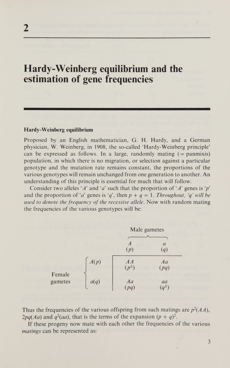 2 Hardy-Weinberg equilibrium and the estimation of gene frequencies Hardy-Weinberg equilibrium Proposed by an English mathematician, G. H. Hardy, and a German physician, W. Weinberg, in 1908, the so-called 'Hardy-Weinberg principle' can be expressed as follows. In a large, randomly mating (=panmixis) population, in which there is no migration, or selection against a particular genotype and the mutation rate remains constant, the proportions of the various genotypes will remain unchanged from one generation to another. An understanding of this principle is essential for much that will follow. Consider two alleles 'A' and 'a' such that the proportion ofgenes is '/?' and the proportion of'û' genes is then p + q — 1. Throughout, 'q' will he used to denote the frequency of the recessive allele. Now with random mating the frequencies of the various genotypes will be: Female gametes A{p) a{q) Male gametes A {P) AA ip') a iq) Aa {pq) Aa {pq) aa iq') Thus the frequencies of the various offspring from such matings are p\AA), 2pq(Aa) and q\aa), that is the terms of the expansion {p -\- q)^. If these progeny now mate with each other the frequencies of the various matings can be represented as: 3