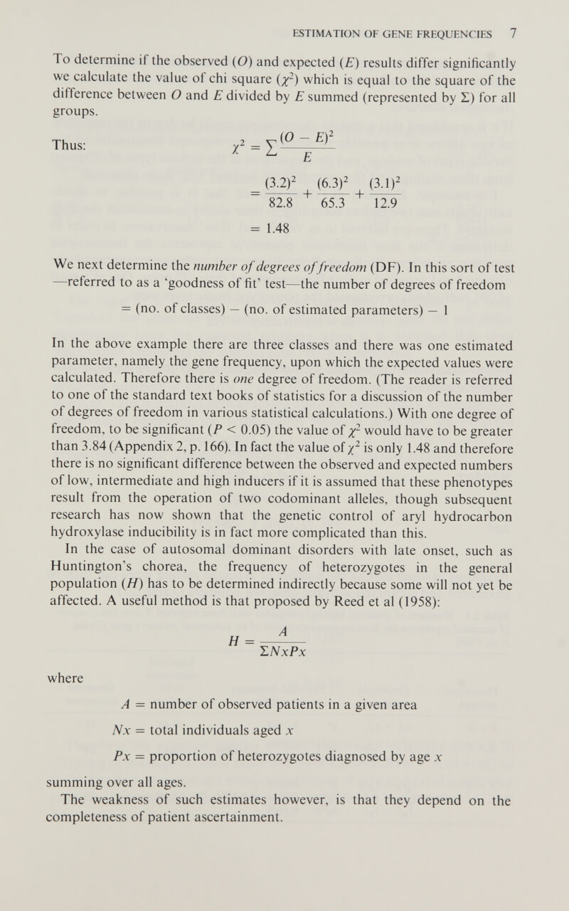 ESTIMATION OF GENE FREQUENCIES 7 To determine if the observed (O) and expected (E) results differ significantly we calculate the value of chi square {x^) which is equal to the square of the difference between О and E divided by E summed (represented by Z) for all groups. Thus: = (3.2)^ (6.3)^ 82.8 65.3 12.9 = 1.48 We next determine the number of degrees offreedom (DF). In this sort of test —referred to as a 'goodness of fit' test—the number of degrees of freedom = (no. of classes) — (no. of estimated parameters) — 1 In the above example there are three classes and there was one estimated parameter, namely the gene frequency, upon which the expected values were calculated. Therefore there is one degree of freedom. (The reader is referred to one of the standard text books of statistics for a discussion of the number of degrees of freedom in various statistical calculations.) With one degree of freedom, to be significant {P < 0.05) the value of would have to be greater than 3.84 (Appendix 2, p. 166). In fact the value of yj^ is only 1.48 and therefore there is no significant difference between the observed and expected numbers of low, intermediate and high inducers if it is assumed that these phenotypes result from the operation of two codominant alleles, though subsequent research has now shown that the genetic control of aryl hydrocarbon hydroxylase inducibility is in fact more complicated than this. In the case of autosomal dominant disorders with late onset, such as Huntington's chorea, the frequency of heterozygotes in the general population (Я) has to be determined indirectly because some will not yet be affected. A useful method is that proposed by Reed et al (1958): Л ~ ШхРх where A = number of observed patients in a given area Nx = total individuals aged д: Fx = proportion of heterozygotes diagnosed by age x summing over all ages. The weakness of such estimates however, is that they depend on the completeness of patient ascertainment.