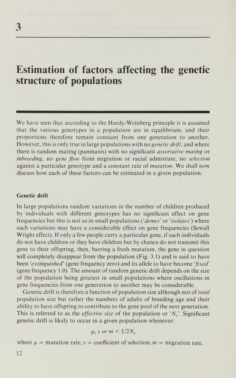 3 Estimation of factors affecting the genetic structure of populations We have seen that according to the Hardy-Weinberg principle it is assumed that the various genotypes in a population are in equilibrium, and their proportions therefore remain constant from one generation to another. However, this is only true in large populations with no genetic drift, and where there is random mating (panmaxis) with no significant assortative mating or inbreeding, no gene flow from migration or racial admixture, no selection against a particular genotype and a constant rate of mutation. We shall now discuss how each of these factors can be estimated in a given population. Genetic drift In large populations random variations in the number of children produced by individuals with different genotypes has no significant effect on gene frequencies but this is not so in small populations {'demes'' or isolates') where such variations may have a considerable effect on gene frequencies (Sewall Wright effect). If only a few people carry a particular gene, if such individuals do not have children or they have children but by chance do not transmit this gene to their offspring, then, barring a fresh mutation, the gene in question will completely disappear from the population (Fig. 3.1) and is said to have been 'extinguished'' (gene frequency zero) and its allele to have become 'fixed' (gene frequency 1.0). The amount of random genetic drift depends on the size of the population being greatest in small populations where oscillations in gene frequencies from one generation to another may be considerable. Genetic drift is therefore a function of population size although not of total population size but rather the numbers of adults of breeding age and their ability to have offspring to contribute to the gene pool of the next generation. This is referred to as the effective size of the population or W^'. Significant genetic drift is likely to occur in a given population whenever: H, s or m < 1 ¡INe where ц = mutation rate; s = coefficient of selection; m = migration rate. 12