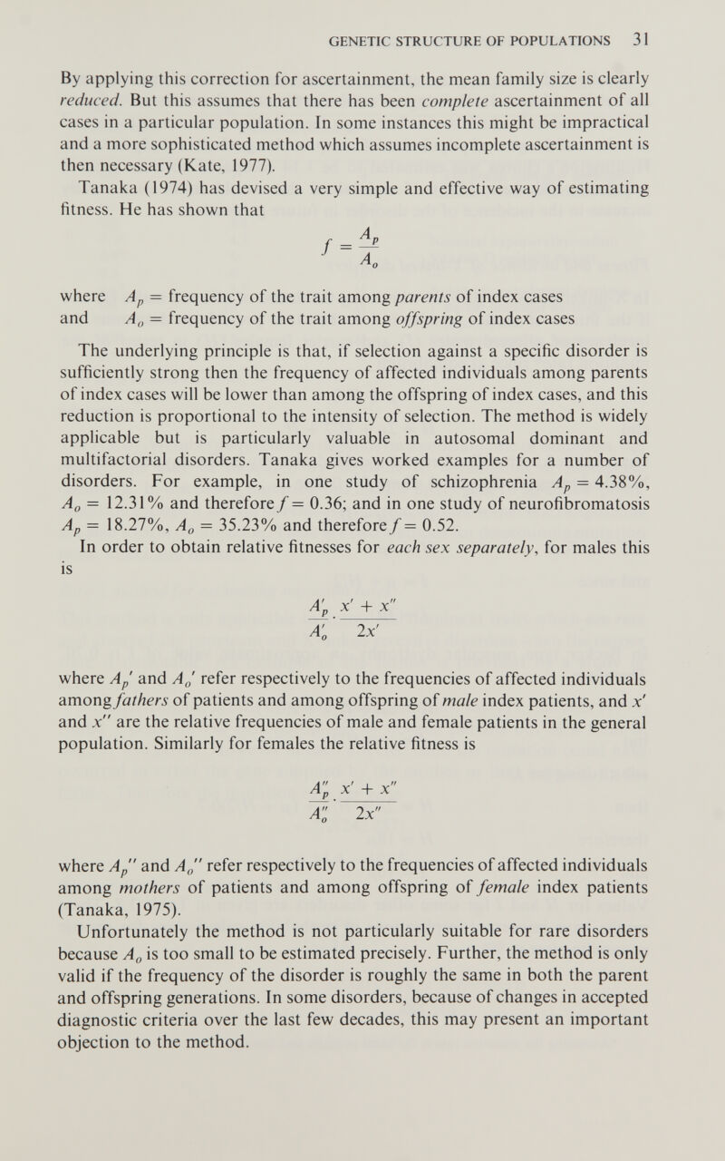 GENETIC STRUCTURE OF POPULATIONS 31 By applying this correction for ascertainment, the mean family size is clearly reduced. But this assumes that there has been complete ascertainment of all cases in a particular population. In some instances this might be impractical and a more sophisticated method which assumes incomplete ascertainment is then necessary (Kate, 1977). Tanaka (1974) has devised a very simple and effective way of estimating fitness. He has shown that where Ap — frequency of the trait among parents of index cases and Ag = frequency of the trait among offspring of index cases The underlying principle is that, if selection against a specific disorder is sufficiently strong then the frequency of affected individuals among parents of index cases will be lower than among the offspring of index cases, and this reduction is proportional to the intensity of selection. The method is widely applicable but is particularly valuable in autosomal dominant and multifactorial disorders. Tanaka gives worked examples for a number of disorders. For example, in one study of schizophrenia Ap = 4.38%, Aq = 12.31% and therefore f = 0.36; and in one study of neurofibromatosis Ap = 18.27%, Ao = 35.23% and therefore/ = 0.52. In order to obtain relative fitnesses for each sex separately, for males this is A'p x' + x X 2x' where ap and aj refer respectively to the frequencies of affected individuals amongfathers of patients and among offspring of male index patients, and x' and x are the relative frequencies of male and female patients in the general population. Similarly for females the relative fitness is a; x' + x a:' 2x where ap and a„ refer respectively to the frequencies of affected individuals among mothers of patients and among offspring of female index patients (Tanaka, 1975). Unfortunately the method is not particularly suitable for rare disorders because A^, is too small to be estimated precisely. Further, the method is only valid if the frequency of the disorder is roughly the same in both the parent and offspring generations. In some disorders, because of changes in accepted diagnostic criteria over the last few decades, this may present an important objection to the method.