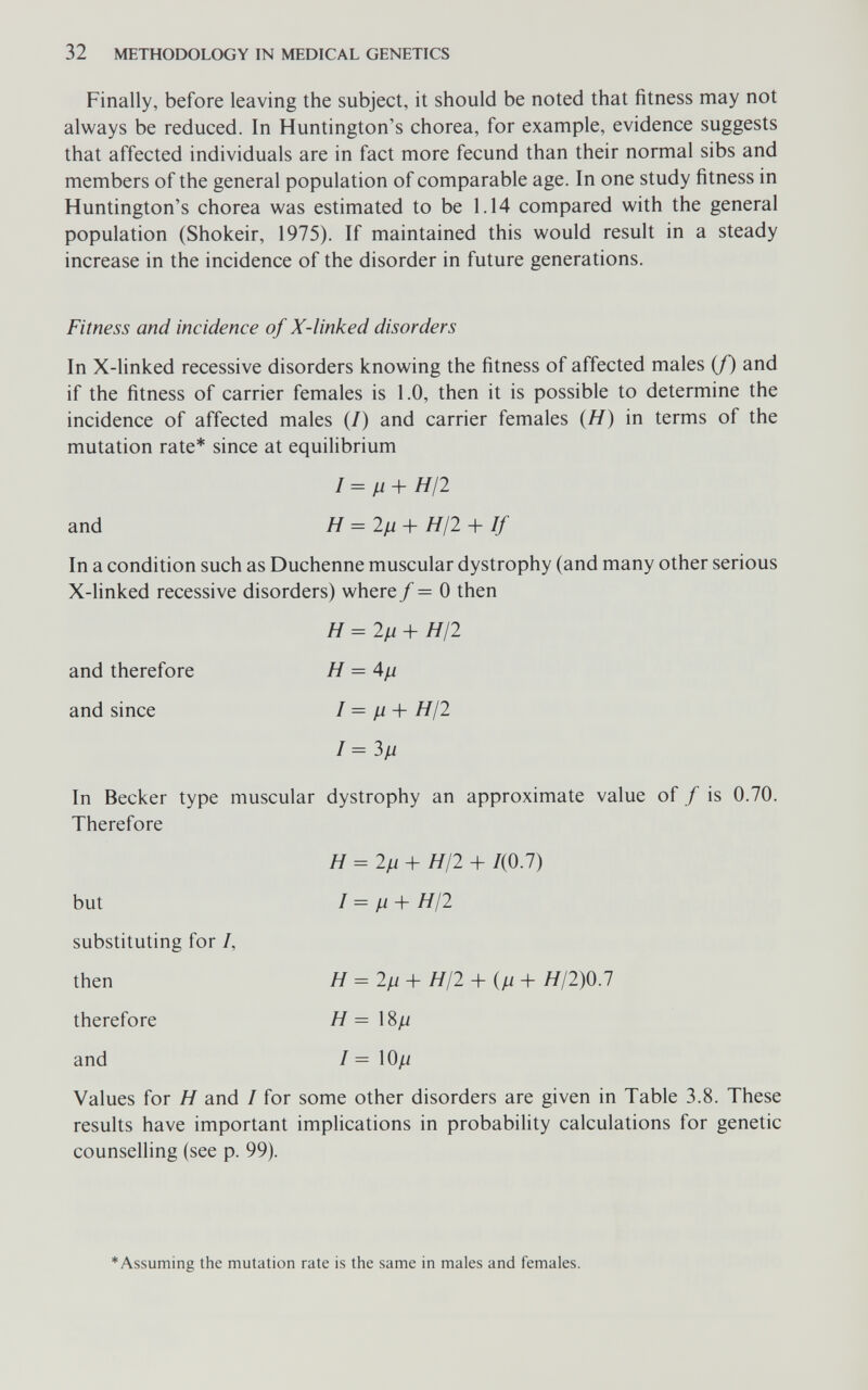 32 METHODOLOGY IN MEDICAL GENETICS Finally, before leaving the subject, it should be noted that fitness may not always be reduced. In Huntington's chorea, for example, evidence suggests that affected individuals are in fact more fecund than their normal sibs and members of the general population of comparable age. In one study fitness in Huntington's chorea was estimated to be 1.14 compared with the general population (Shokeir, 1975). If maintained this would result in a steady increase in the incidence of the disorder in future generations. Fitness and incidence of X-linked disorders In X-linked recessive disorders knowing the fitness of affected males (/) and if the fitness of carrier females is 1.0, then it is possible to determine the incidence of affected males (/) and carrier females (Я) in terms of the mutation rate* since at equilibrium / = // + Я/2 and H = 2fi + HI2 + If In a condition such as Duchenne muscular dystrophy (and many other serious X-linked recessive disorders) where / = 0 then H = 2^1 + Я/2 and therefore Я = 4// and since / = // -b Я/2 I=3ß In Becker type muscular dystrophy an approximate value of / is 0.70. Therefore H =2ц + HI2 + /(0.7) but 1=^1 + Я/2 substituting for /, then H=2^+ HI2 + (^+ H/2)0.1 therefore Я= 18// and / = \0/i Values for Я and / for some other disorders are given in Table 3.8. These results have important implications in probability calculations for genetic counselling (see p. 99). *Assuming the mutation rate is the same in males and females.