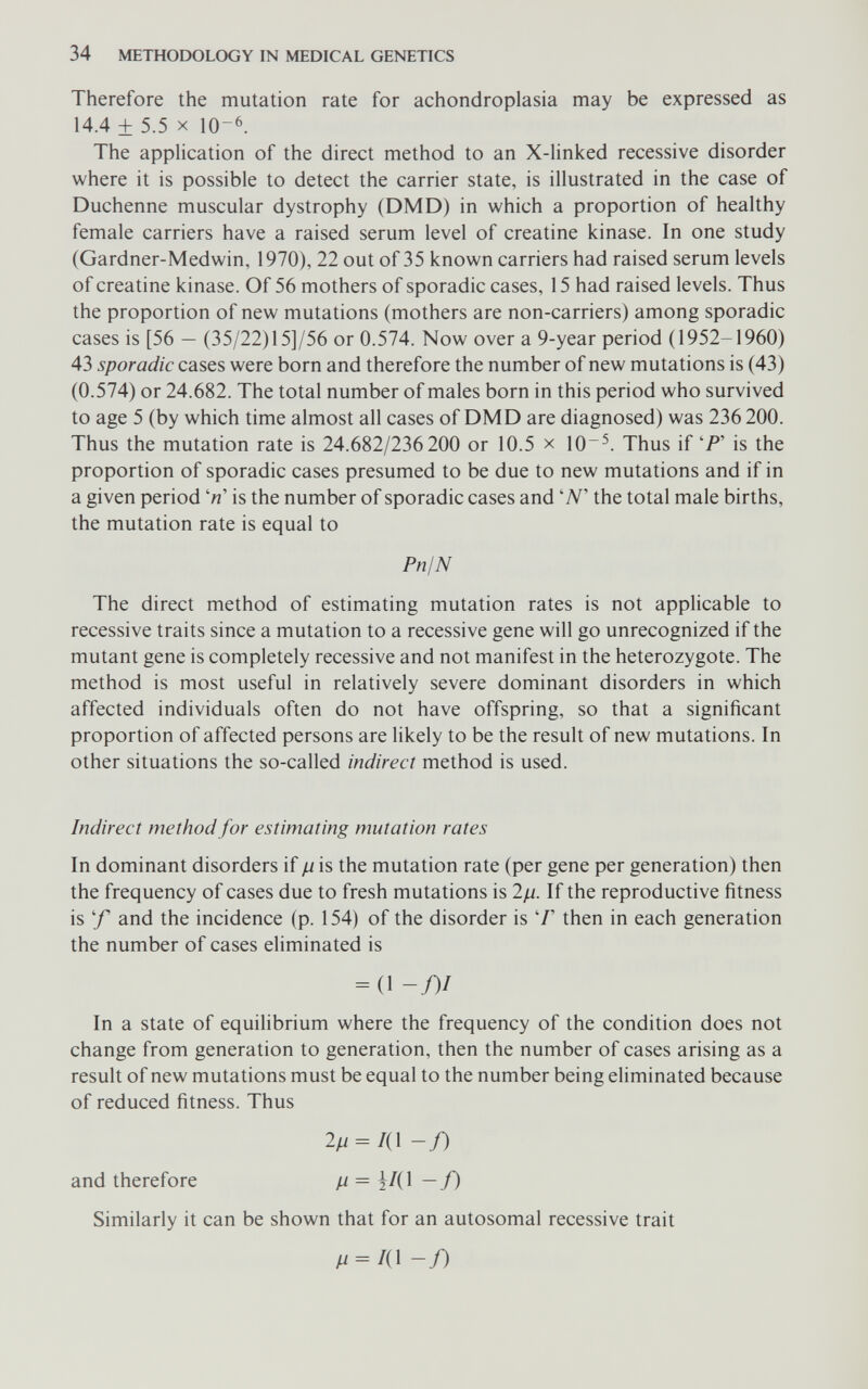 34 METHODOLOGY IN MEDICAL GENETICS Therefore the mutation rate for achondroplasia may be expressed as 14.4 ± 5.5 X 10-6. The application of the direct method to an X-linked recessive disorder where it is possible to detect the carrier state, is illustrated in the case of Duchenne muscular dystrophy (DMD) in which a proportion of healthy female carriers have a raised serum level of creatine kinase. In one study (Gardner-Medwin, 1970), 22 out of 35 known carriers had raised serum levels of creatine kinase. Of 56 mothers of sporadic cases, 15 had raised levels. Thus the proportion of new mutations (mothers are non-carriers) among sporadic cases is [56 — (35/22)15]/56 or 0.574. Now over a 9-year period (1952-1960) 43 sporadic cases were born and therefore the number of new mutations is (43) (0.574) or 24.682. The total number of males born in this period who survived to age 5 (by which time almost all cases of DMD are diagnosed) was 236 200. Thus the mutation rate is 24.682/236 200 or 10.5 x 10^. Thus if 'P' is the proportion of sporadic cases presumed to be due to new mutations and if in a given period is the number of sporadic cases and W the total male births, the mutation rate is equal to PnIN The direct method of estimating mutation rates is not applicable to recessive traits since a mutation to a recessive gene will go unrecognized if the mutant gene is completely recessive and not manifest in the heterozygote. The method is most useful in relatively severe dominant disorders in which affected individuals often do not have offspring, so that a significant proportion of affected persons are likely to be the result of new mutations. In other situations the so-called indirect method is used. Indirect method for estimating mutation rates In dominant disorders if ß is the mutation rate (per gene per generation) then the frequency of cases due to fresh mutations is 2/i. If the reproductive fitness is 'f and the incidence (p. 154) of the disorder is '/' then in each generation the number of cases eliminated is = (1 -/)/ In a state of equilibrium where the frequency of the condition does not change from generation to generation, then the number of cases arising as a result of new mutations must be equal to the number being eliminated because of reduced fitness. Thus 2// = /(l -f) and therefore // = |/(1 — f) Similarly it can be shown that for an autosomal recessive trait /^ = /(1 -/)