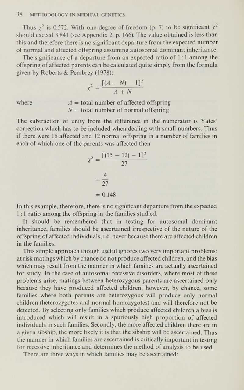 38 METHODOLOGY IN MEDICAL GENETICS Thus is 0.572. With one degree of freedom (p. 7) to be significant should exceed 3.841 (see Appendix 2, p. 166). The value obtained is less than this and therefore there is no significant departure from the expected number of normal and affected offspring assuming autosomal dominant inheritance. The significance of a departure from an expected ratio of 1 ; 1 among the offspring of affected parents can be calculated quite simply from the formula given by Roberts & Pembrey (1978): , liA -N)- \y = A + N where A = total number of affected offspring N = total number of normal offspring The subtraction of unity from the difference in the numerator is Yates' correction which has to be included when dealing with small numbers. Thus if there were 15 affected and 12 normal offspring in a number of families in each of which one of the parents was affected then , [(15 - 12) - 1]^ X 27 _ 4 ~ 27 = 0.148 In this example, therefore, there is no significant departure from the expected 1 : 1 ratio among the offspring in the families studied. It should be remembered that in testing for autosomal dominant inheritance, families should be ascertained irrespective of the nature of the offspring of affected individuals, i.e. never because there are affected children in the families. This simple approach though useful ignores two very important problems: at risk matings which by chance do not produce affected children, and the bias which may result from the manner in which families are actually ascertained for study. In the case of autosomal recessive disorders, where most of these problems arise, matings between heterozygous parents are ascertained only because they have produced affected children; however, by chance, some families where both parents are heterozygous will produce only normal children (heterozygotes and normal homozygotes) and will therefore not be detected. By selecting only families which produce affected children a bias is introduced which will result in a spuriously high proportion of affected individuals in such families. Secondly, the more affected children there are in a given sibship, the more likely it is that the sibship will be ascertained. Thus the manner in which families are ascertained is critically important in testing for recessive inheritance and determines the method of analysis to be used. There are three ways in which families may be ascertained: