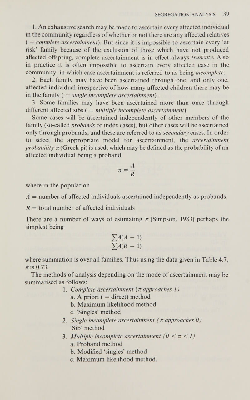 SEGREGATION ANALYSIS 39 1. An exhaustive search may be made to ascertain every affected individual in the community regardless of whether or not there are any affected relatives ( = complete ascertainment). But since it is impossible to ascertain every 'at risk' family because of the exclusion of those which have not produced affected offspring, complete ascertainment is in effect always truncate. Also in practice it is often impossible to ascertain every affected case in the community, in which case ascertainment is referred to as being incomplete. 2. Each family may have been ascertained through one, and only one, affected individual irrespective of how many affected children there may be in the family ( = single incomplete ascertainment). 3. Some families may have been ascertained more than once through different affected sibs ( = multiple incomplete ascertainment). Some cases will be ascertained independently of other members of the family (so-called probands or index cases), but other cases will be ascertained only through probands, and these are referred to as secondary cases. In order to select the appropriate model for ascertainment, the ascertainment probability Я-(Greek pi) is used, which may be defined as the probability of an affected individual being a proband: A n = — R where in the population A = number of affected individuals ascertained independently as probands R = total number of affected individuals There are a number of ways of estimating к (Simpson, 1983) perhaps the simplest being ТМл - 1) - 1) where summation is over all families. Thus using the data given in Table 4.7, Я is 0.73. The methods of analysis depending on the mode of ascertainment may be summarised as follows; 1. Complete ascertainment {n approaches 1 ) a. A priori ( = direct) method b. Maximum likelihood method c. 'Singles' method 2. Single incomplete ascertainment (ж approaches 0) 'Sib' method 3. Multiple incomplete ascertainment (0 < к < 1) a. Proband method b. Modified 'singles' method c. Maximum likelihood method.