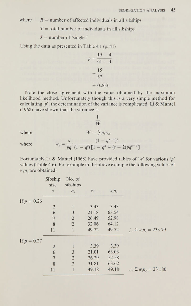 SEGREGATION ANALYSIS 45 where R = number of affected individuals in all sibships T = total number of individuals in all sibships J = number of 'singles' Using the data as presented in Table 4.1 (p. 41) 19-4 ^ ~ 61-4 _ = 0.263 Note the close agreement with the value obtained by the maximum hkelihood method. Unfortunately though this is a very simple method for calculating the determination of the variance is complicated. Li & Mantel (1968) have shown that the variance is 1 W where W = s il-q'-')' where w, = pq (1 - q) [1 - i'-b (s - 2)pq' Fortunately Li & Mantel (1968) have provided tables of 'w' for various '/?' values (Table 4.6). For example in the above example the following values of are obtained: If/? = 0.26 Sibship No. of size sibships 5 n, w, w/i. 2 1 3.43 3.43 6 3 21.18 63.54 7 2 26.49 52.98 8 2 32.06 64.12 11 1 49.72 49.72 /. = 233.79 If/? = 0.27 2 1 3.39 3.39 6 3 21.01 63.03 7 2 26.29 52.58 8 2 31.81 63.62 11 1 49.18 49.18 SwA = 231.80