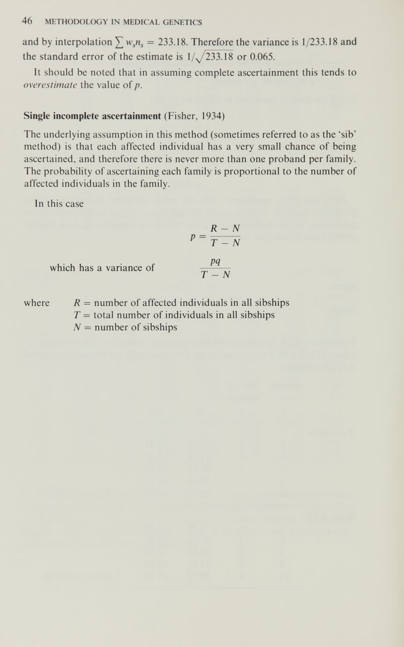 46 METHODOLOGY IN MEDICAL GENETICS and by interpolation ^ = 233.18. Therefore the variance is 1/233.18 and the standard error of the estimate is 1/^233.18 or 0.065. It should be noted that in assuming complete ascertainment this tends to overestimate the value of p. Single incomplete ascertainment (Fisher, 1934) The underlying assumption in this method (sometimes referred to as the 'sib' method) is that each affected individual has a very small chance of being ascertained, and therefore there is never more than one proband per family. The probability of ascertaining each family is proportional to the number of affected individuals in the family. In this case R- N ^ ~ T - N which has a variance of T - N where R = number of affected individuals in all sibships T = total number of individuals in all sibships N = number of sibships