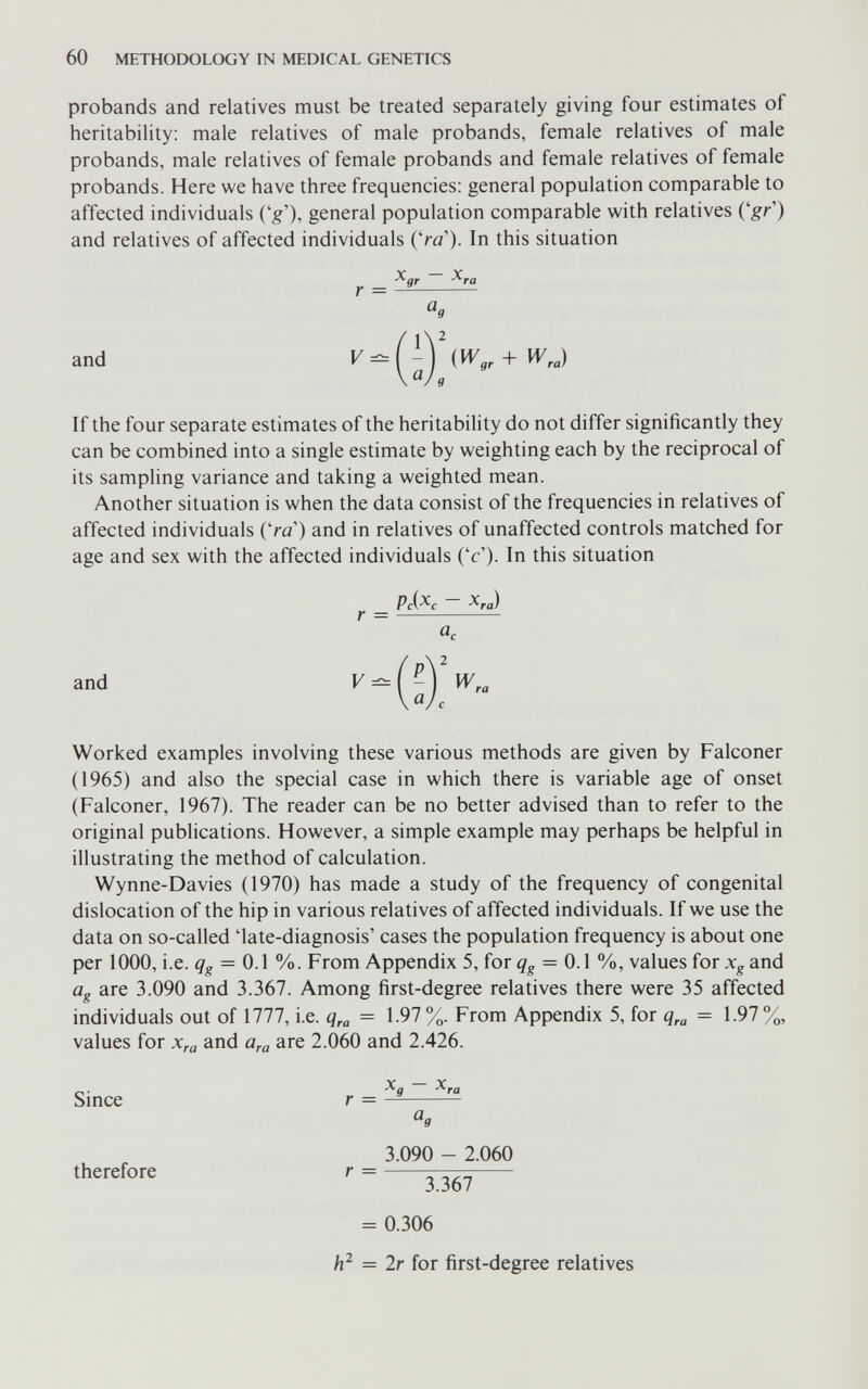 60 methodology in medical genetics probands and relatives must be treated separately giving four estimates of heritability: male relatives of male probands, female relatives of male probands, male relatives of female probands and female relatives of female probands. Here we have three frequencies: general population comparable to affected individuals ('g'), general population comparable with relatives (gr') and relatives of affected individuals (Va'). In this situation Xgr ^ra r = — and If the four separate estimates of the heritability do not differ significantly they can be combined into a single estimate by weighting each by the reciprocal of its sampling variance and taking a weighted mean. Another situation is when the data consist of the frequencies in relatives of affected individuals {'ra) and in relatives of unaffected controls matched for age and sex with the affected individuals ('c'). In this situation and r = Pc(^c - ^ra) a. w. <3. Worked examples involving these various methods are given by Falconer (1965) and also the special case in which there is variable age of onset (Falconer, 1967). The reader can be no better advised than to refer to the original publications. However, a simple example may perhaps be helpful in illustrating the method of calculation. Wynne-Davies (1970) has made a study of the frequency of congenital dislocation of the hip in various relatives of affected individuals. If we use the data on so-called 'late-diagnosis' cases the population frequency is about one per 1000, i.e. = 0.1 %. From Appendix 5, for = 0.1 %, values for Xg and ûg are 3.090 and 3.367. Among first-degree relatives there were 35 affected individuals out of 1777, i.e. = 1.97 %. From Appendix 5, for = 1.97 %, values for Xra and a^a are 2.060 and 2.426. Smce r = — ^9 3.090 - 2.060 therefore r = ^  3.367 = 0.306 = 2r for first-degree relatives