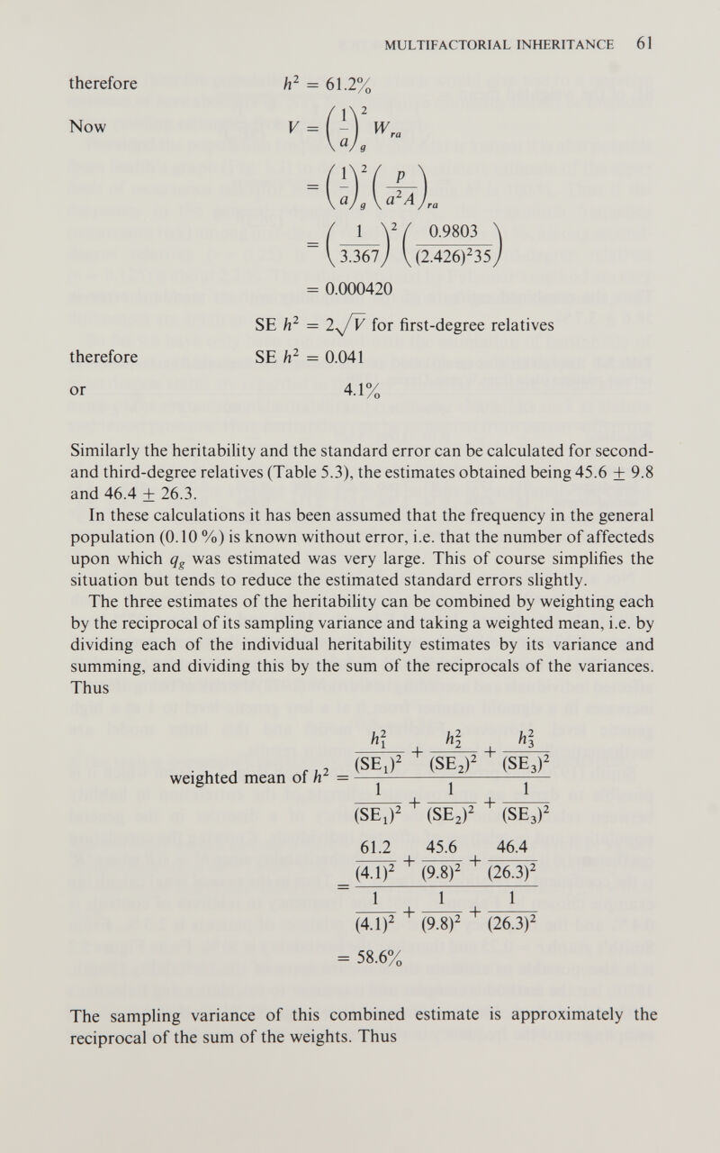 MULTIFACTORIAL INHERITANCE 61 therefore h' = 61.2% Now 2 V =W ^ra g V 3.367 (2.426)^35 ) = 0.000420 SE = lyjv for first-degree relatives SE h- = 0.041 1 0.9803 therefore or 4.1% Similarly the heritability and the standard error can be calculated for second- and third-degree relatives (Table 5.3), the estimates obtained being 45.6 + 9.8 and 46.4 ± 26.3. In these calculations it has been assumed that the frequency in the general population (0.10 %) is known without error, i.e. that the number of affecteds upon which qg was estimated was very large. This of course simplifies the situation but tends to reduce the estimated standard errors slightly. The three estimates of the heritability can be combined by weighting each by the reciprocal of its sampling variance and taking a weighted mean, i.e. by dividing each of the individual heritability estimates by its variance and summing, and dividing this by the sum of the reciprocals of the variances. Thus weighted mean of = 1 '*2 ^^3 (SE,)' (SEJ' (5Ез)^ 1 1 1 (SE,)' (SE^)' (SE3)' 61.2 45.6 46.4 TTTTT ^ -«ч•> (4.1)^ (9.8)2 (26.3)2 ~ì i Г~ (4.1)2 + (9 8)2 + (26.3)2 = 58.6% The sampling variance of this combined estimate is approximately the reciprocal of the sum of the weights. Thus