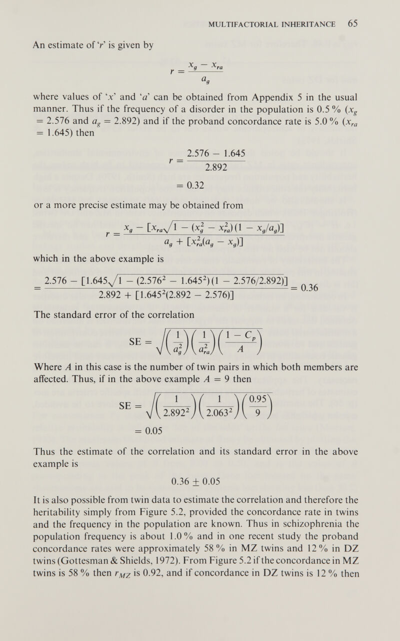 MULTIFACTORIAL INHERITANCE 65 An estimate of У is given by r = where values of 'x' and '0' can be obtained from Appendix 5 in the usual manner. Thus if the frequency of a disorder in the population is 0.5 % (jc^ = 2.576 and üg = 2.892) and if the proband concordance rate is 5.0 % (x^a = 1.645) then or a more precise estimate may be obtained from ^ {^g ^ra) ( ^ «9 + ixfaiag - X3)] which in the above example is _ 2.576 - [1.645^1 - (2.576^ - 1.6452)(1 - 2.576/2.892)] ~ 2.892 + [1.6452(2.892 - 2.576)] ~ ' The standard error of the correlation Where A in this case is the number of twin pairs in which both members are affected. Thus, if in the above example A = 9 then = 0.05 Thus the estimate of the correlation and its standard error in the above example is It is also possible from twin data to estimate the correlation and therefore the heritability simply from Figure 5.2, provided the concordance rate in twins and the frequency in the population are known. Thus in schizophrenia the population frequency is about 1.0% and in one recent study the proband concordance rates were approximately 58% in MZ twins and 12% in DZ twins (Gottesman & Shields, 1972). From Figure 5.2 if the concordance in MZ twins is 58 % then is 0.92, and if concordance in DZ twins is 12 % then r = 2.576 - 1.645 2.892 = 0.32 0.36 + 0.05