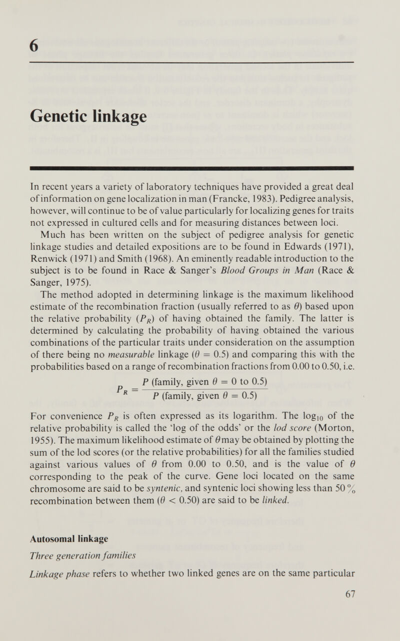 6 Genetic linkage In recent years a variety of laboratory techniques have provided a great deal of information on gene localization in man (Francke, 1983). Pedigree analysis, however, will continue to be of value particularly for localizing genes for traits not expressed in cultured cells and for measuring distances between loci. Much has been written on the subject of pedigree analysis for genetic linkage studies and detailed expositions are to be found in Edwards (1971), Renwick (1971) and Smith (1968). An eminently readable introduction to the subject is to be found in Race & Sanger's Blood Groups in Man (Race & Sanger, 1975). The method adopted in determining linkage is the maximum likelihood estimate of the recombination fraction (usually referred to as в) based upon the relative probability (P/j) of having obtained the family. The latter is determined by calculating the probability of having obtained the various combinations of the particular traits under consideration on the assumption of there being no measurable linkage {в = 0.5) and comparing this with the probabilities based on a range of recombination fractions from 0.00 to 0.50, i.e. P (family, given 0 = 0 to 0.5) P (family, given в = 0.5) For convenience P^ is often expressed as its logarithm. The logio of the relative probability is called the 'log of the odds' or the lod score (Morton, 1955). The maximum likelihood estimate of 0may be obtained by plotting the sum of the lod scores (or the relative probabilities) for all the families studied against various values of в from 0.00 to 0.50, and is the value of в corresponding to the peak of the curve. Gene loci located on the same chromosome are said to be syntenic, and syntenic loci showing less than 50 % recombination between them (0 < 0.50) are said to be linked. Autosomal linkage Three generation families Linkage phase refers to whether two linked genes are on the same particular 67