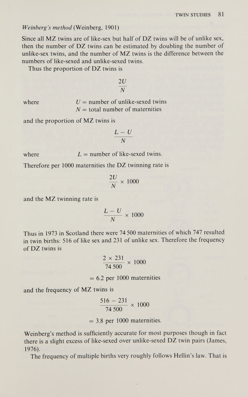 TWIN STUDIES 81 Weinberg's method (Weinberg, 1901) Since all MZ twins are of like-sex but half of DZ twins will be of unlike sex, then the number of DZ twins can be estimated by doubling the number of unlike-sex twins, and the number of MZ twins is the difference between the numbers of like-sexed and unlike-sexed twins. Thus the proportion of DZ twins is 2U where U = number of unlike-sexed twins N = total number of maternities and the proportion of MZ twins is L-U where L = number of like-sexed twins. Therefore per 1000 maternities the DZ twinning rate is 2U — X 1000 N and the MZ twinning rate is L-U X 1000 N Thus in 1973 in Scotland there were 74 500 maternities of which 747 resulted in twin births: 516 of Hke sex and 231 of unlike sex. Therefore the frequency of DZ twins is 2 X 231 X 1000 74 500 = 6.2 per 1000 maternities and the frequency of MZ twins is 51^^x1000 74 500 = 3.8 per 1000 maternities. Weinberg's method is sufficiently accurate for most purposes though in fact there is a slight excess of like-sexed over unlike-sexed DZ twin pairs (James, 1976). The frequency of multiple births very roughly follows Hellin's law. That is