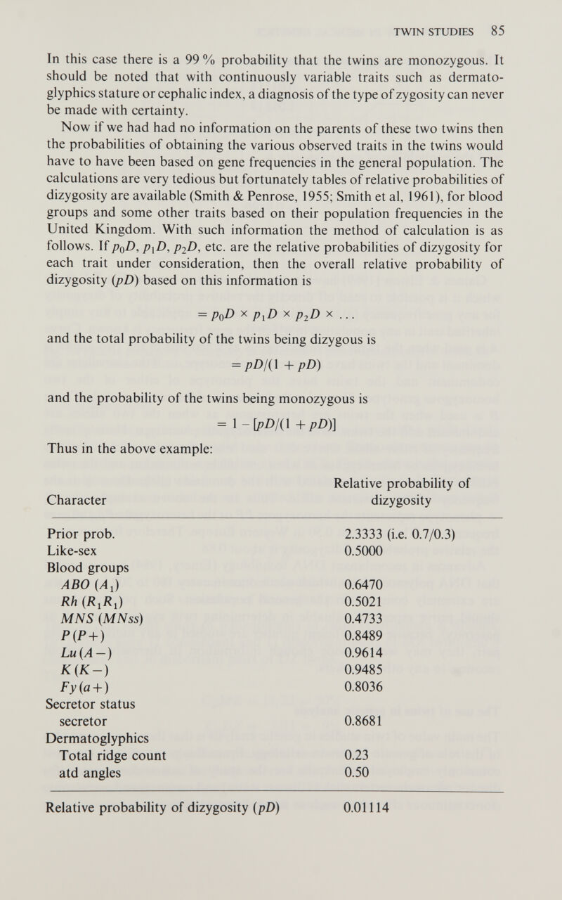 TWIN STUDIES 85 In this case there is a 99 % probability that the twins are monozygous. It should be noted that with continuously variable traits such as dermato- glyphics stature or cephalic index, a diagnosis of the type of zygosity can never be made with certainty. Now if we had had no information on the parents of these two twins then the probabilities of obtaining the various observed traits in the twins would have to have been based on gene frequencies in the general population. The calculations are very tedious but fortunately tables of relative probabilities of dizygosity are available (Smith & Penrose, 1955; Smith et al, 1961), for blood groups and some other traits based on their population frequencies in the United Kingdom. With such information the method of calculation is as follows. If PqD, P\D, piD, etc. are the relative probabilities of dizygosity for each trait under consideration, then the overall relative probability of dizygosity ipD) based on this information is = PqD X p^D X p^D X ... and the total probability of the twins being dizygous is = pD/(\ +pD) and the probability of the twins being monozygous is = \-[pD/(\+pD)] Thus in the above example: Character Relative probability of dizygosity Prior prob. Like-sex 2.3333 (i.e. 0.7/0.3) 0.5000 Blood groups ABO (Al) Rh {R,R,) MNS (MNss) P{P + ) Lu (A-) К{К-) Fyia + ) 0.6470 0.5021 0.4733 0.8489 0.9614 0.9485 0.8036 Secretor status secretor 0.8681 Dermatoglyphics Total ridge count atd angles 0.23 0.50 Relative probability of dizygosity (pD) 0.01114