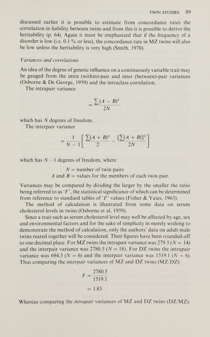 TWIN STUDIES 89 discussed earlier it is possible to estimate from concordance rates the correlation in liability between twins and from this it is possible to derive the heritability (p. 64). Again it must be emphasized that if the frequency of a disorder is low (i.e. 0.1 % or less), the concordance rate in MZ twins will also be low unless the heritability is very high (Smith, 1970). Variances and correlations An idea of the degree of genetic influence on a continuously variable trait may be gauged from the intra (within)-pair and inter (between)-pair variances (Osborne & De George, 1959) and the intraclass correlation. The intrapair variance 2N which has N degrees of freedom. The interpair variance 1 N - 1 IN which has N - 1 degrees of freedom, where N = number of twin pairs A and В = values for the members of each twin pair. Variances may be compared by dividing the larger by the smaller the ratio being referred to as 'F\ the statistical significance of which can be determined from reference to standard tables of'F' values (Fisher & Yates, 1963). The method of calculation is illustrated from some data on serum cholesterol levels in twins (Osborne et al, 1959). Since a trait such as serum cholesterol level may well be affected by age, sex and environmental factors and for the sake of simplicity in merely wishing to demonstrate the method of calculation, only the authors' data on adult male twins reared together will be considered. Their figures have been rounded-off to one decimal place. For MZ twins the intrapair variance was 279.5 {N = 14) and the interpair variance was 2780.5 (tV = 18). For DZ twins the intrapair variance was 694.3 {N = 6) and the interpair variance was 1519.1 {N = в). Thus comparing the interpair variances of MZ and DZ twins (MZ/DZ): 2780.5 F = 1519.1 = 1.83 Whereas comparing the intrapair variances of MZ and DZ twins (DZ/MZ):