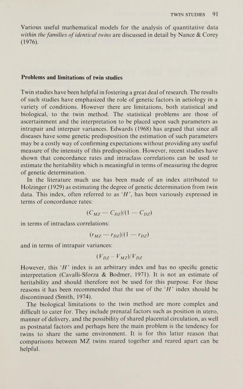 TWIN STUDIES 91 Various useful mathematical models for the analysis of quantitative data within the families of identical twins are discussed in detail by Nance & Corey (1976). Problems and limitations of twin studies Twin studies have been helpful in fostering a great deal of research. The results of such studies have emphasized the role of genetic factors in aetiology in a variety of conditions. However there are limitations, both statistical and biological, to the twin method. The statistical problems are those of ascertainment and the interpretation to be placed upon such parameters as intrapair and interpair variances. Edwards (1968) has argued that since all diseases have some genetic predisposition the estimation of such parameters may be a costly way of confirming expectations without providing any useful measure of the intensity of this predisposition. However, recent studies have shown that concordance rates and intraclass correlations can be used to estimate the heritability which is meaningful in terms of measuring the degree of genetic determination. In the literature much use has been made of an index attributed to Holzinger (1929) as estimating the degree of genetic determination from twin data. This index, often referred to as 'Я', has been variously expressed in terms of concordance rates: (С'л/z — CDZ)/(1 — Cdz) in terms of intraclass correlations: {t'MZ — ^oz)/(l — foz) and in terms of intrapair variances: DZ ~ ^Mzil^DZ However, this 'Я' index is an arbitrary index and has no specific genetic interpretation (Cavalli-Sforza & Bodmer, 1971). It is not an estimate of heritability and should therefore not be used for this purpose. For these reasons it has been recommended that the use of the 'Я' index should be discontinued (Smith, 1974). The biological limitations to the twin method are more complex and difficult to cater for. They include prenatal factors such as position in utero, manner of delivery, and the possibility of shared placental circulation, as well as postnatal factors and perhaps here the main problem is the tendency for twins to share the same environment. It is for this latter reason that comparisons between MZ twins reared together and reared apart can be helpful.