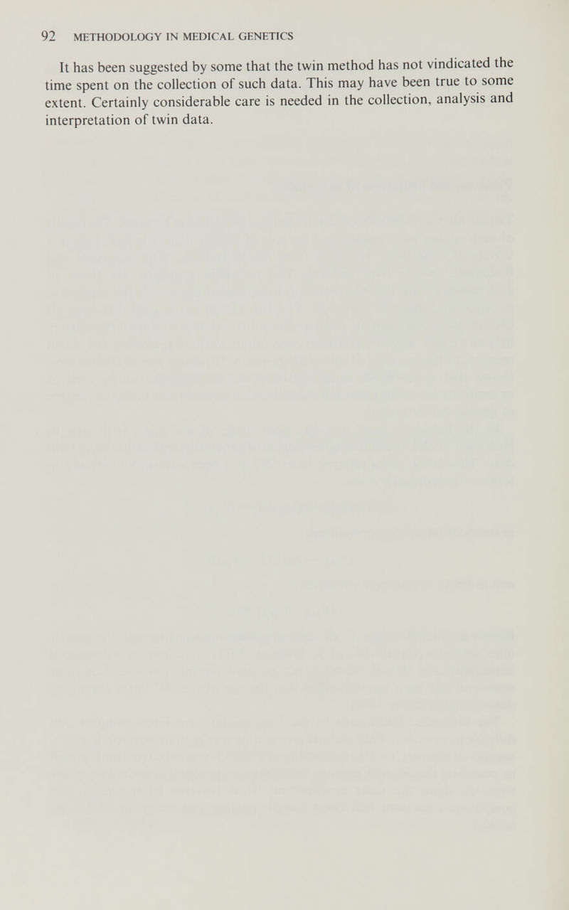 92 METHODOLOGY IN MEDICAL GENETICS It has been suggested by some that the twin method has not vindicated the time spent on the collection of such data. This may have been true to some extent. Certainly considerable care is needed in the collection, analysis and interpretation of twin data.