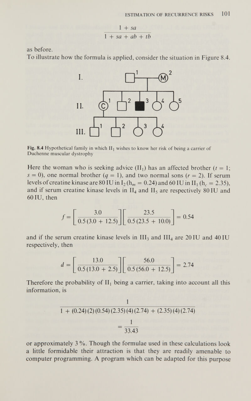 ESTIMATION OF RECURRENCE RISKS 101 1 + Sfl Ì + sa + ab + tb as before. To illustrate how the formula is applied, consider the situation in Figure 8.4. I. II. III. 1 3 Ад As Fig. 8.4 Hypothetical family in which II j wishes to know her risk of being a carrier of Duchenne muscular dystrophy Here the woman who is seeking advice (IIi) has an affected brother (/ = 1; 5 = 0), one normal brother {q = 1), and two normal sons (r = 2). If serum levels of creatine kinase are 80 lU in I2 (h^ = 0.24) and 60 lU in IIj (h^ = 2.35), and if serum creatine kinase levels in II4 and II5 are respectively 80 lU and 60 lU, then f = 3.0 0.5(3.0 + 12.5) 23.5 0.5 (23.5 + 10.0) = 0.54 and if the serum creatine kinase levels in III3 and III4 are 20 lU and 40 lU respectively, then d = 13.0 0.5(13.0 + 2.5) 56.0 0.5(56.0 + 12.5) = 2.74 Therefore the probability of IIj being a carrier, taking into account all this information, is 1 1 + (0.24) (2) (0.54) (2.35) (4) (2.74) + (2.35) (4) (2.74) 1 33.43 or approximately 3 %. Though the formulae used in these calculations look a little formidable their attraction is that they are readily amenable to computer programming. A program which can be adapted for this purpose