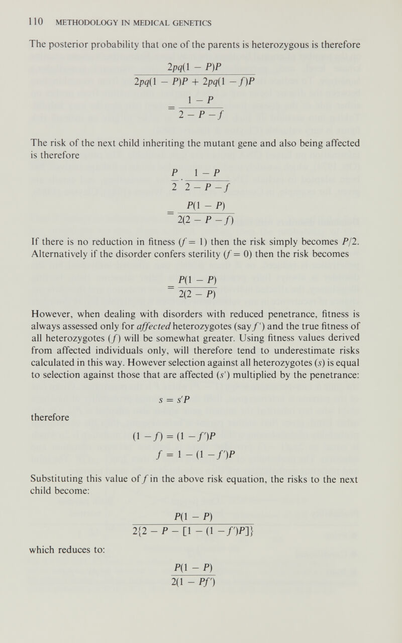 110 METHODOLOGY IN MEDICAL GENETICS The posterior probability that one of the parents is heterozygous is therefore 2pq{l - P)P 2pq{i - P)P + 2pq{i -f)P 1 - P ~ 2-P-f The risk of the next child inheriting the mutant gene and also being affected is therefore P \ - P 2 2-P-f P{^-P) 2(2 - P -f) If there is no reduction in fitness if = \) then the risk simply becomes P/2. Alternatively if the disorder confers sterility (/=0) then the risk becomes _ P{^ - P) 2(2 - P) However, when dealing with disorders with reduced penetrance, fitness is always assessed only for affected heterozygotes (say/') and the true fitness of all heterozygotes (/) will be somewhat greater. Using fitness values derived from affected individuals only, will therefore tend to underestimate risks calculated in this way. However selection against all heterozygotes (5) is equal to selection against those that are affected (л'') multiplied by the penetrance: s = s'P therefore (1 -/) = (! -DP f = \-{\-f')P Substituting this value of/ in the above risk equation, the risks to the next child become: Pjl - P) 2{2-P-i\-(l -/')/>]} which reduces to: Д1 - P) 2(1 - Pf)