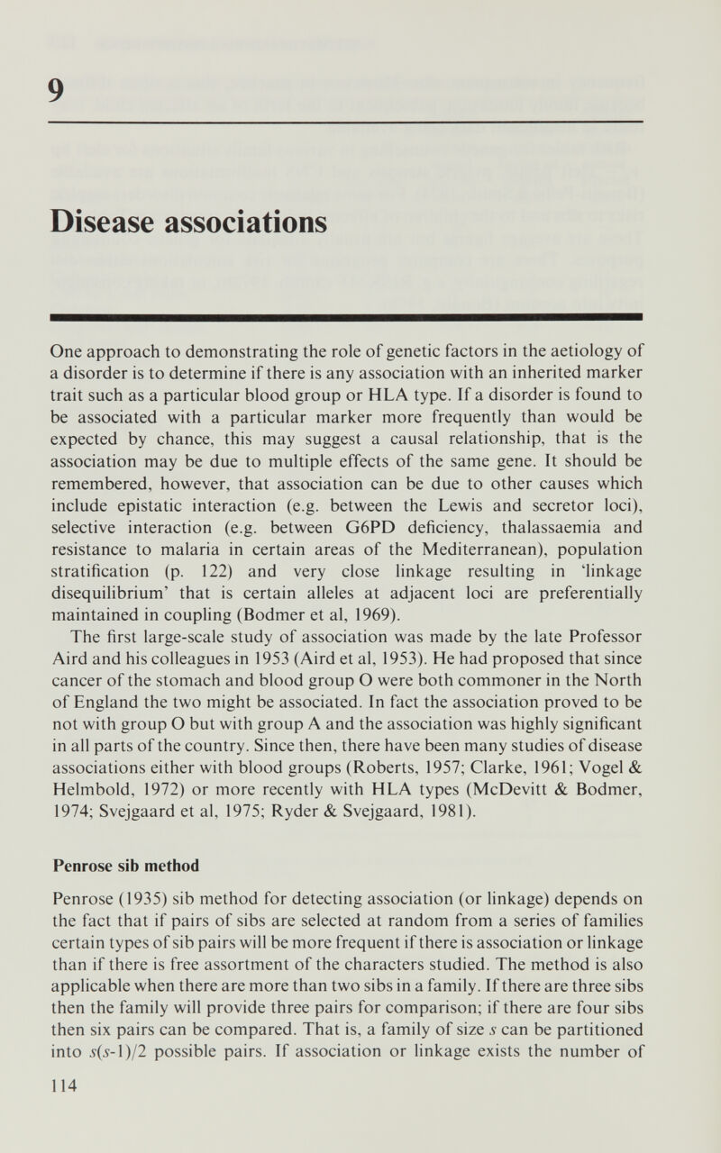 9 Disease associations One approach to demonstrating the role of genetic factors in the aetiology of a disorder is to determine if there is any association with an inherited marker trait such as a particular blood group or HLA type. If a disorder is found to be associated with a particular marker more frequently than would be expected by chance, this may suggest a causal relationship, that is the association may be due to multiple effects of the same gene. It should be remembered, however, that association can be due to other causes which include epistatic interaction (e.g. between the Lewis and secretor loci), selective interaction (e.g. between G6PD deficiency, thalassaemia and resistance to malaria in certain areas of the Mediterranean), population stratification (p. 122) and very close linkage resulting in 'linkage disequilibrium' that is certain alleles at adjacent loci are preferentially maintained in coupling (Bodmer et al, 1969). The first large-scale study of association was made by the late Professor Aird and his colleagues in 1953 (Aird et al, 1953). He had proposed that since cancer of the stomach and blood group О were both commoner in the North of England the two might be associated. In fact the association proved to be not with group О but with group A and the association was highly significant in all parts of the country. Since then, there have been many studies of disease associations either with blood groups (Roberts, 1957; Clarke, 1961; Vogel & Helmbold, 1972) or more recently with HLA types (McDevitt & Bodmer, 1974; Svejgaard et al, 1975; Ryder & Svejgaard, 1981). Penrose sib method Penrose (1935) sib method for detecting association (or linkage) depends on the fact that if pairs of sibs are selected at random from a series of families certain types of sib pairs will be more frequent if there is association or linkage than if there is free assortment of the characters studied. The method is also applicable when there are more than two sibs in a family. If there are three sibs then the family will provide three pairs for comparison; if there are four sibs then six pairs can be compared. That is, a family of size 5 can be partitioned into 5(5-1)/2 possible pairs. If association or linkage exists the number of 114