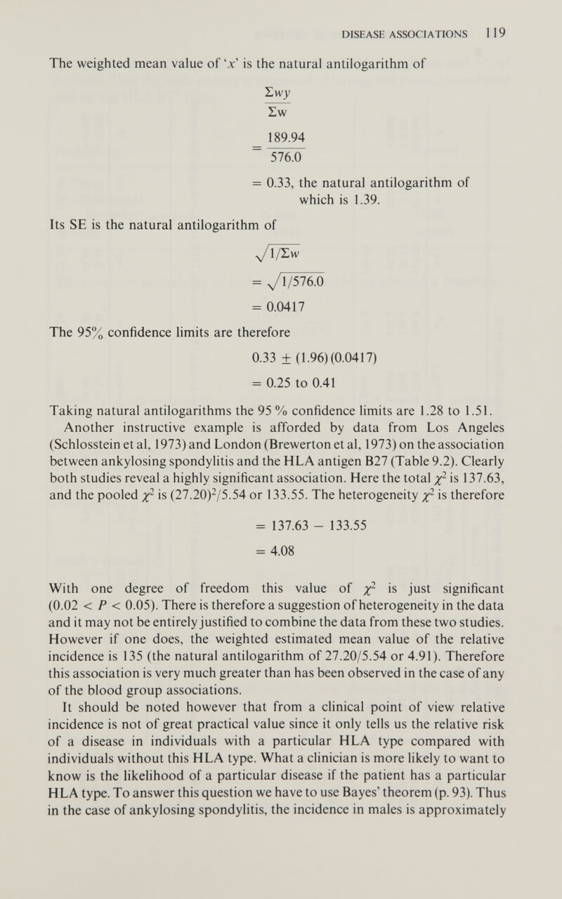 DISEASE ASSOCIATIONS 1 19 The weighted mean value of 'x' is the natural antilogarithm of Hwy Zw 189.94 ~ 576.0 = 0.33, the natural antilogarithm of which is 1.39. Its SE is the natural antilogarithm of = yi/576.0 = 0.0417 The 95% confidence limits are therefore 0.33 ± (1.96) (0.0417) = 0.25 to 0.41 Taking natural antilogarithms the 95 % confidence limits are 1.28 to 1.51. Another instructive example is afforded by data from Los Angeles (Schlosstein et al, 1973) and London (Brewerton et al, 1973) on the association between ankylosing spondylitis and the HLA antigen B27 (Table 9.2). Clearly both studies reveal a highly significant association. Here the total is 137.63, and the pooled is (27.20)^/5.54 or 133.55. The heterogeneity is therefore = 137.63 - 133.55 = 4.08 With one degree of freedom this value of x^ is just significant (0.02 < P < 0.05). There is therefore a suggestion of heterogeneity in the data and it may not be entirely justified to combine the data from these two studies. However if one does, the weighted estimated mean value of the relative incidence is 135 (the natural antilogarithm of 27.20/5.54 or 4.91). Therefore this association is very much greater than has been observed in the case of any of the blood group associations. It should be noted however that from a clinical point of view relative incidence is not of great practical value since it only tells us the relative risk of a disease in individuals with a particular HLA type compared with individuals without this HLA type. What a clinician is more likely to want to know is the likelihood of a particular disease if the patient has a particular HLA type. To answer this question we have to use Bayes' theorem (p. 93). Thus in the case of ankylosing spondylitis, the incidence in males is approximately