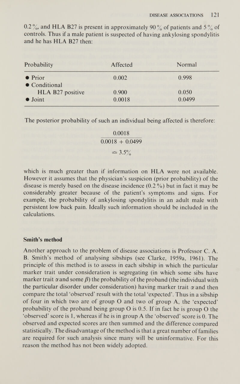 DISEASE ASSOCIATIONS 121 0.2 %, and HLA B27 is present in approximately 90 % of patients and 5 % of controls. Thus if a male patient is suspected of having ankylosing spondylitis and he has HLA B27 then: Probability Affected Normal The posterior probability of such an individual being affected is therefore: 0.0018 0.0018 + 0.0499 - 3.5% which is much greater than if information on HLA were not available. However it assumes that the physician's suspicion (prior probability) of the disease is merely based on the disease incidence (0.2 %) but in fact it may be considerably greater because of the patient's symptoms and signs. For example, the probability of ankylosing spondylitis in an adult male with persistent low back pain. Ideally such information should be included in the calculations. Smith's method Another approach to the problem of disease associations is Professor C. A. B. Smith's method of analysing sibships (see Clarke, 1959a, 1961). The principle of this method is to assess in each sibship in which the particular marker trait under consideration is segregating (in which some sibs have marker trait aand some ß) the probability of the proband (the individual with the particular disorder under consideration) having marker trait a and then compare the total 'observed' result with the total 'expected'. Thus in a sibship of four in which two are of group О and two of group A, the 'expected' probability of the proband being group О is 0.5. If in fact he is group О the 'observed' score is 1, whereas if he is in group A the 'observed' score is 0. The observed and expected scores are then summed and the difference compared statistically. The disadvantage of the method is that a great number of families are required for such analysis since many will be uninformative. For this reason the method has not been widely adopted.