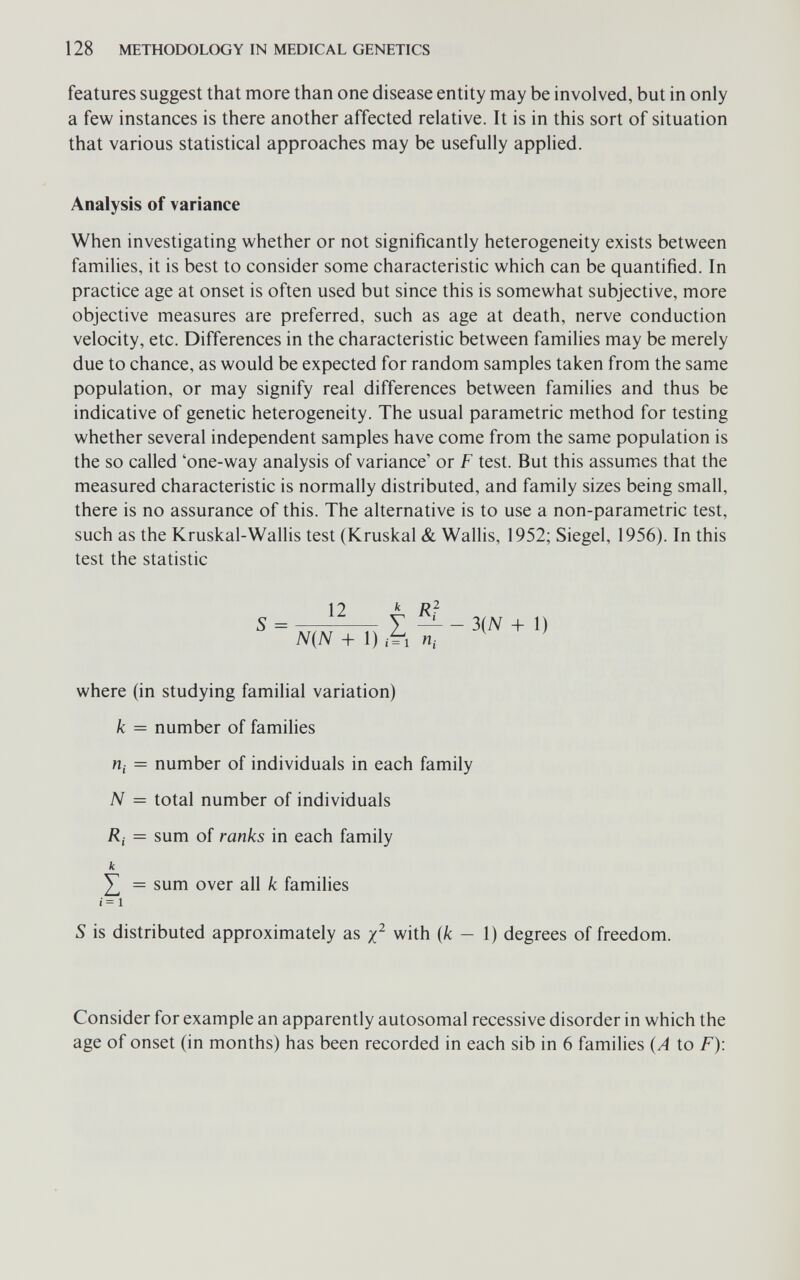 128 METHODOLOGY IN MEDICAL GENETICS features suggest that more than one disease entity may be involved, but in only a few instances is there another affected relative. It is in this sort of situation that various statistical approaches may be usefully applied. Analysis of variance When investigating whether or not significantly heterogeneity exists between families, it is best to consider some characteristic which can be quantified. In practice age at onset is often used but since this is somewhat subjective, more objective measures are preferred, such as age at death, nerve conduction velocity, etc. Differences in the characteristic between families may be merely due to chance, as would be expected for random samples taken from the same population, or may signify real differences between families and thus be indicative of genetic heterogeneity. The usual parametric method for testing whether several independent samples have come from the same population is the so called 'one-way analysis of variance' or F test. But this assumes that the measured characteristic is normally distributed, and family sizes being small, there is no assurance of this. The alternative is to use a non-parametric test, such as the Kruskal-Wallis test (Kruskal & Wallis, 1952; Siegel, 1956). In this test the statistic 12 where (in studying familial variation) к = number of families щ = number of individuals in each family N = total number of individuals Ri — sum of ranks in each family к Y, = sum over all к famihes i= 1 s is distributed approximately as with {k — 1) degrees of freedom. Consider for example an apparently autosomal recessive disorder in which the age of onset (in months) has been recorded in each sib in 6 families (A to F):