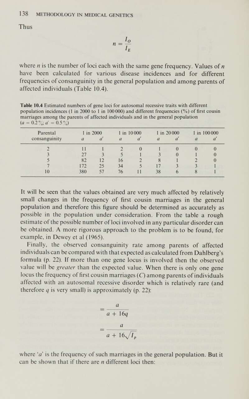 138 METHODOLOGY IN MEDICAL GENETICS Thus where n is the number of loci each with the same gene frequency. Values of n have been calculated for various disease incidences and for different frequencies of consanguinity in the general population and among parents of affected individuals (Table 10.4). Table 10.4 Estimated numbers of gene loci for autosomal recessive traits with different population incidences (1 in 2000 to 1 in 100000) and different frequencies (%) of first cousin marriages among the parents of affected individuals and in the general population (a = 0.2%; a'= 0.5%) It will be seen that the values obtained are very much affected by relatively small changes in the frequency of first cousin marriages in the general population and therefore this figure should be determined as accurately as possible in the population under consideration. From the table a rough estimate of the possible number of loci involved in any particular disorder can be obtained. A more rigorous approach to the problem is to be found, for example, in Dewey et al (1965). Finally, the observed consanguinity rate among parents of affected individuals can be compared with that expected as calculated from Dahlberg's formula (p. 22). If more than one gene locus is involved then the observed value will be greater than the expected value. When there is only one gene locus the frequency of first cousin marriages (C) among parents of individuals affected with an autosomal recessive disorder which is relatively rare (and therefore q is very small) is approximately (p. 22): a a + Ì6q a a + I6y/Y^ where 'a is the frequency of such marriages in the general population. But it can be shown that if there are n different loci then: