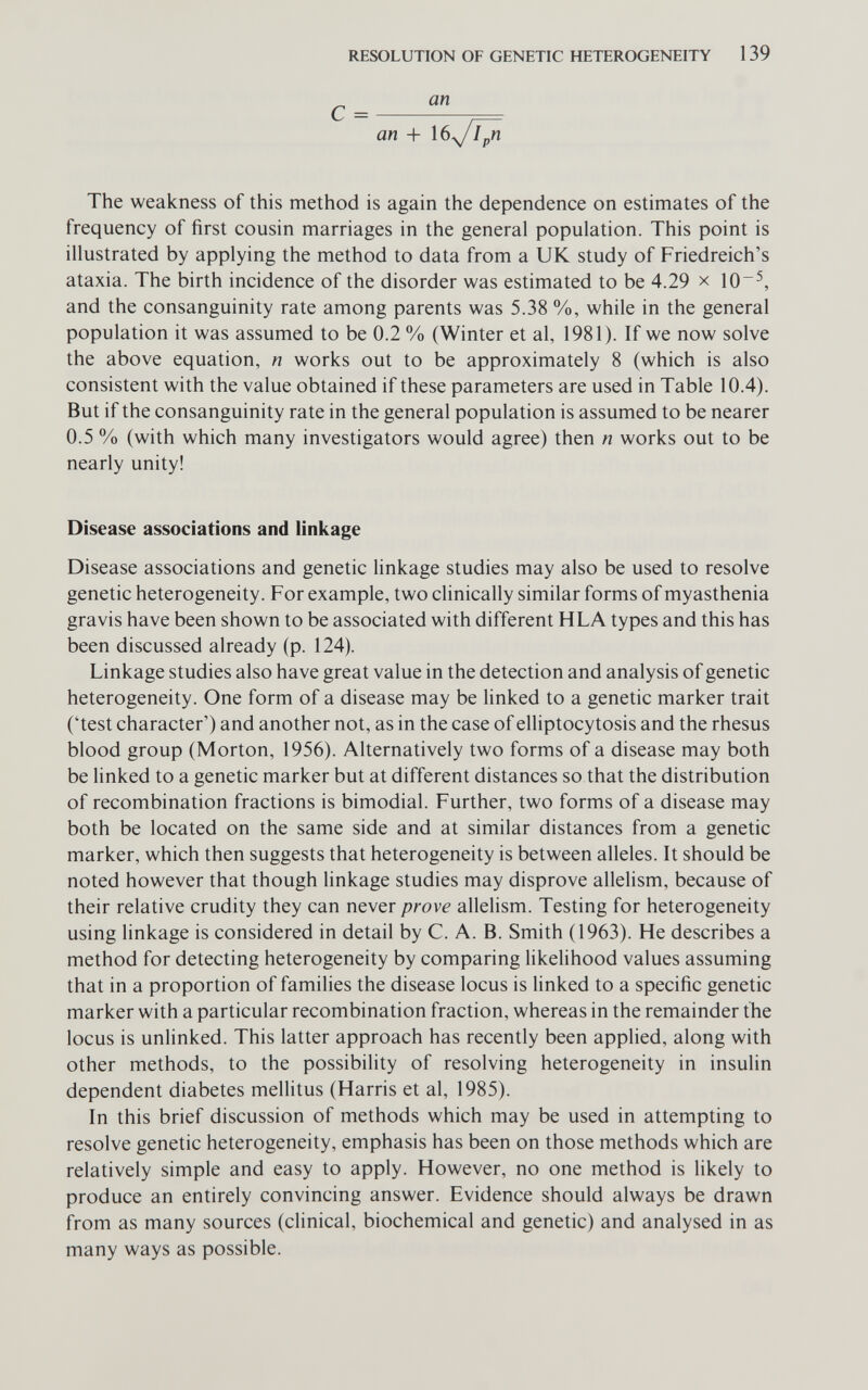 RESOLUTION OF GENETIC HETEROGENEITY 139 an + I6y/J^ The weakness of this method is again the dependence on estimates of the frequency of first cousin marriages in the general population. This point is illustrated by applying the method to data from a UK study of Friedreich's ataxia. The birth incidence of the disorder was estimated to be 4.29 x 10 and the consanguinity rate among parents was 5.38 %, while in the general population it was assumed to be 0.2 % (Winter et al, 1981). If we now solve the above equation, n works out to be approximately 8 (which is also consistent with the value obtained if these parameters are used in Table 10.4). But if the consanguinity rate in the general population is assumed to be nearer 0.5 % (with which many investigators would agree) then n works out to be nearly unity! Disease associations and linkage Disease associations and genetic linkage studies may also be used to resolve genetic heterogeneity. For example, two clinically similar forms of myasthenia gravis have been shown to be associated with different HLA types and this has been discussed already (p. 124). Linkage studies also have great value in the detection and analysis of genetic heterogeneity. One form of a disease may be linked to a genetic marker trait ('test character') and another not, as in the case of elliptocytosis and the rhesus blood group (Morton, 1956). Alternatively two forms of a disease may both be Hnked to a genetic marker but at different distances so that the distribution of recombination fractions is bimodial. Further, two forms of a disease may both be located on the same side and at similar distances from a genetic marker, which then suggests that heterogeneity is between alleles. It should be noted however that though linkage studies may disprove allelism, because of their relative crudity they can never prove allelism. Testing for heterogeneity using linkage is considered in detail by C. A. B. Smith (1963). He describes a method for detecting heterogeneity by comparing likelihood values assuming that in a proportion of families the disease locus is linked to a specific genetic marker with a particular recombination fraction, whereas in the remainder the locus is unlinked. This latter approach has recently been applied, along with other methods, to the possibility of resolving heterogeneity in insulin dependent diabetes mellitus (Harris et al, 1985). In this brief discussion of methods which may be used in attempting to resolve genetic heterogeneity, emphasis has been on those methods which are relatively simple and easy to apply. However, no one method is likely to produce an entirely convincing answer. Evidence should always be drawn from as many sources (clinical, biochemical and genetic) and analysed in as many ways as possible.