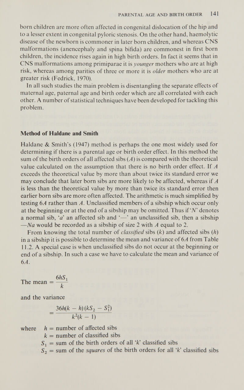 PARENTAL AGE AND BIRTH ORDER 141 born children are more often affected in congenital dislocation of the hip and to a lesser extent in congenital pyloric stenosis. On the other hand, haemolytic disease of the newborn is commoner in later born children, and whereas CNS malformations (anencephaly and spina bifida) are commonest in first born children, the incidence rises again in high birth orders. In fact it seems that in CNS malformations among primiparae it is younger mothers who are at high risk, whereas among parities of three or more it is older mothers who are at greater risk (Fedrick, 1970). In all such studies the main problem is disentangling the separate effects of maternal age, paternal age and birth order which are all correlated with each other. A number of statistical techniques have been developed for tackling this problem. Method of Haidane and Smith Haldane & Smith's (1947) method is perhaps the one most widely used for determining if there is a parental age or birth order effect. In this method the sum of the birth orders of all affected sibs (A) is compared with the theoretical value calculated on the assumption that there is no birth order effect. If A exceeds the theoretical value by more than about twice its standard error we may conclude that later born sibs are more likely to be affected, whereas if A is less than the theoretical value by more than twice its standard error then earlier born sibs are more often affected. The arithmetic is much simplified by testing 6A rather than A. Unclassified members of a sibship which occur only at the beginning or at the end of a sibship may be omitted. Thus if W denotes a normal sib, '0' an affected sib and '—' an unclassified sib, then a sibship —Na would be recorded as a sibship of size 2 with A equal to 2. From knowing the total number of classified sibs (k) and affected sibs (h) in a sibship it is possible to determine the mean and variance of вА from Table 11.2. A special case is when unclassified sibs do not occur at the beginning or end of a sibship. In such a case we have to calculate the mean and variance of 6A. 6hSi The mean = —¡— к and the variance 36/i(/c - h)ikS2 - S?) k^'ik - 1) where h = number of affected sibs к = number of classified sibs 51 = sum of the birth orders of all 'fc' classified sibs 52 = sum of the squares of the birth orders for all '/c' classified sibs