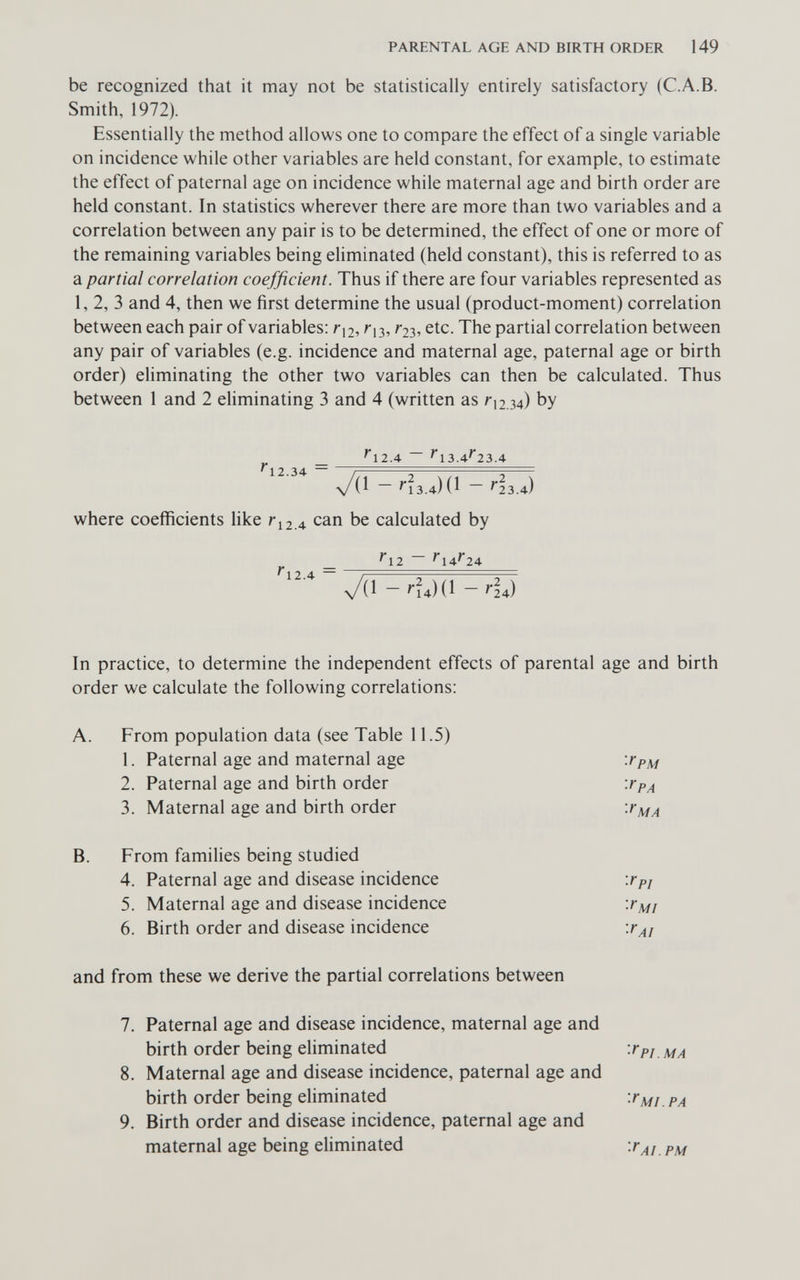 PARENTAL AGE AND BIRTH ORDER 149 be recognized that it may not be statistically entirely satisfactory (C.A.B. Smith, 1972). Essentially the method allows one to compare the effect of a single variable on incidence while other variables are held constant, for example, to estimate the effect of paternal age on incidence while maternal age and birth order are held constant. In statistics wherever there are more than two variables and a correlation between any pair is to be determined, the effect of one or more of the remaining variables being eliminated (held constant), this is referred to as a partial correlation coefficient. Thus if there are four variables represented as 1, 2, 3 and 4, then we first determine the usual (product-moment) correlation between each pair of variables: Г12, Г23, etc. The partial correlation between any pair of variables (e.g. incidence and maternal age, paternal age or birth order) eliminating the other two variables can then be calculated. Thus between 1 and 2 eliminating 3 and 4 (written as /12.34) by ^ _ ^12.4 ~ ^13.4^23.4 ч/(1 - '•13.4) (1 - ^3.4) where coefficients like г^2л can be calculated by ^ ^12 - ^14^'24 4/(1 - '•?4)(1 - Ла) In practice, to determine the independent effects of parental age and birth order we calculate the following correlations: A. From population data (see Table 11.5) 1. Paternal age and maternal age 2. Paternal age and birth order 3. Maternal age and birth order B. From families being studied 4. Paternal age and disease incidence 5. Maternal age and disease incidence 6. Birth order and disease incidence and from these we derive the partial correlations between 7. Paternal age and disease incidence, maternal age and birth order being eliminated Wpj 8. Maternal age and disease incidence, paternal age and birth order being eliminated рд 9. Birth order and disease incidence, paternal age and maternal age being eliminated 'fAi.PM fpM fpA fMA fpi f MI Га1