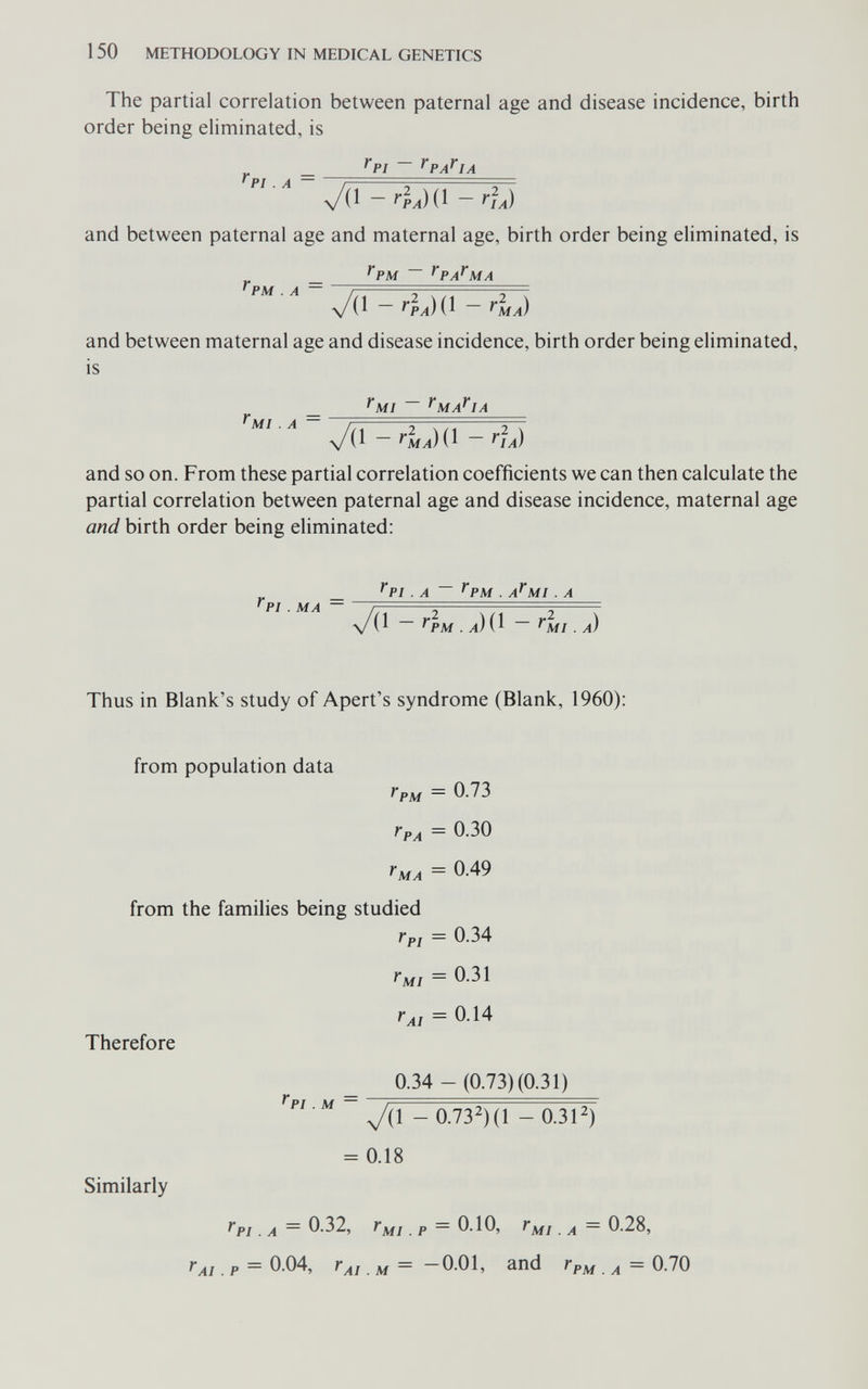 1 50 METHODOLOGY IN MEDICAL GENETICS The partial correlation between paternal age and disease incidence, birth order being eliminated, is „ _ ^PI ~ ^PA^IA f I ' PI , A - ^ра){^ - г]А) and between paternal age and maternal age, birth order being eliminated, is ^PM ~ ^PA^MA ^PM . A V(1 - г1А){^ - Гма) and between maternal age and disease incidence, birth order being eliminated, is ^MI ~~ ^MA^IA ^MI . A - ^Ìa) and so on. From these partial correlation coefficients we can then calculate the partial correlation between paternal age and disease incidence, maternal age and birth order being eliminated: _ ^PI . A ^PM . A^MI . A 'PI . MA \/(ï ^PM . л) ( 1 ~ . /0 Thus in Blank's study of Apert's syndrome (Blank, 1960): from population data ' PM = 0.73 ГрА = 0.30 ^MA — from the families being studied Гр1 = 0.34 = 0.14 Therefore 0.34 - (0.73) (0.31) V/. M У(1 - 0.732)(1 - 0.31^) = 0.18 Similarly тPI _ A ~ 0.32, fMI. p ~ 0.10, r^j A — 0.28, TA¡. p = 0.04, J'ai . M ~ —O.Ol, and ^ = 0.70