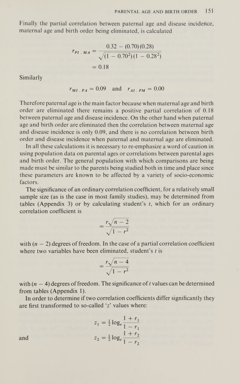 PARENTAL AGE AND BIRTH ORDER 1 51 Finally the partial correlation between paternal age and disease incidence, maternal age and birth order being eliminated, is calculated 0.32 - (0.70) (0.28) y/il - 0.702)(1 - 0.28^) = 0.18 Similarly . PA — fAi.PM ~ Therefore paternal age is the main factor because when maternal age and birth order are eliminated there remains a positive partial correlation of 0.18 between paternal age and disease incidence. On the other hand when paternal age and birth order are eliminated then the correlation between maternal age and disease incidence is only 0.09, and there is no correlation between birth order and disease incidence when paternal and maternal age are eliminated. In all these calculations it is necessary to re-emphasize a word of caution in using population data on parental ages or correlations between parental ages and birth order. The general population with which comparisons are being made must be similar to the parents being studied both in time and place since these parameters are known to be affected by a variety of socio-economic factors. The significance of an ordinary correlation coefficient, for a relatively small sample size (as is the case in most family studies), may be determined from tables (Appendix 3) or by calculating student's i, which for an ordinary correlation coefficient is ^ - 2 УГГ75 with (n — 2) degrees of freedom. In the case of a partial correlation coefficient where two variables have been eliminated, student's t is r^/n - 4 with (n — 4) degrees of freedom. The significance of t values can be determined from tables (Appendix 1). In order to determine if two correlation coefficients differ significantly they are first transformed to so-called 'z' values where: 11 1+^1 1 - ri , 1 , 1 + '*2 and ^2 = 2 loge 1 1 - Г2