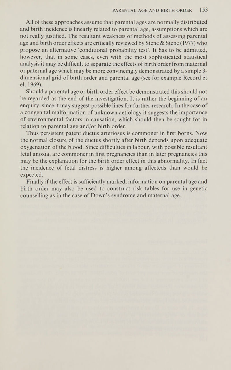 PARENTAL AGE AND BIRTH ORDER 1 53 All of these approaches assume that parental ages are normally distributed and birth incidence is linearly related to parental age, assumptions which are not really justified. The resultant weakness of methods of assessing parental age and birth order effects are critically reviewed by Stene & Stene (1977) who propose an alternative 'conditional probability test'. It has to be admitted, however, that in some cases, even with the most sophisticated statistical analysis it may be difficult to separate the effects of birth order from maternal or paternal age which may be more convincingly demonstrated by a simple 3- dimensional grid of birth order and parental age (see for example Record et el, 1969). Should a parental age or birth order effect be demonstrated this should not be regarded as the end of the investigation. It is rather the beginning of an enquiry, since it may suggest possible lines for further research. In the case of a congenital malformation of unknown aetiology it suggests the importance of environmental factors in causation, which should then be sought for in relation to parental age and/or birth order. Thus persistent patent ductus arteriosus is commoner in first borns. Now the normal closure of the ductus shortly after birth depends upon adequate oxygenation of the blood. Since difficulties in labour, with possible resultant fetal anoxia, are commoner in first pregnancies than in later pregnancies this may be the explanation for the birth order effect in this abnormality. In fact the incidence of fetal distress is higher among affecteds than would be expected. Finally if the effect is sufficiently marked, information on parental age and birth order may also be used to construct risk tables for use in genetic counselling as in the case of Down's syndrome and maternal age.