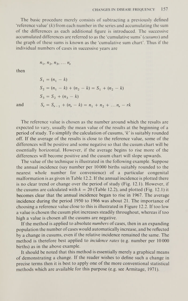 CHANGES IN DISEASE FREQUENCY 1 57 The basic procedure merely consists of subtracting a previously defined 'reference value' {k) from each number in the series and accumulating the sum of the differences as each additional figure is introduced. The successive accumulated differences are referred to as the 'cumulative sums' (cusums) and the graph of these sums is known as the 'cumulative sum chart'. Thus if the individual numbers of cases in successive years are Ui, «2, n^, n, then Si = («1 - k) Si = (wj - k) + («2 - /с) = Si + («2 - k) S3 = S2 + (пз - к) and S, = S,_ 1 + {n^ — к) = Пу + П2 + ... — rk The reference value is chosen as the number around which the results are expected to vary, usually the mean value of the results at the beginning of a period of study. To simplify the calculation of cusums, '/c' is suitably rounded off. If the average of the results is close to the reference value, some of the differences will be positive and some negative so that the cusum chart will be essentially horizontal. However, if the average begins to rise more of the differences will become positive and the cusum chart will slope upwards. The value of the technique is illustrated in the following example. Suppose the annual incidence (say number per 10000 births suitably rounded to the nearest whole number for convenience) of a particular congenital malformation is as given in Table 12.2. If the annual incidence is plotted there is no clear trend or change over the period of study (Fig. 12.1). However, if the cusums are calculated with к = 20 (Table 12.2), and plotted (Fig. 12.1) it becomes clear that the annual incidence began to rise in 1967. The average incidence during the period 1950 to 1966 was about 21. The importance of choosing a reference value close to this is illustrated in Figure 12.2. If too low a value is chosen the cusum plot increases steadily throughout, whereas if too high a value is chosen all the cusums are negative. If the method is applied to absolute numbers of cases, then in an expanding population the number of cases would automatically increase, and be reflected by a change in cusums, even if the relative incidence remained the same. The method is therefore best applied to incidence rates (e.g. number per 10000 births) as in the above example. It should be noted that this method is essentially merely a graphical means of demonstrating a change. If the reader wishes to define such a change in precise terms then it is best to apply one of the more conventional statistical methods which are available for this purpose (e.g. see Armitage, 1971).