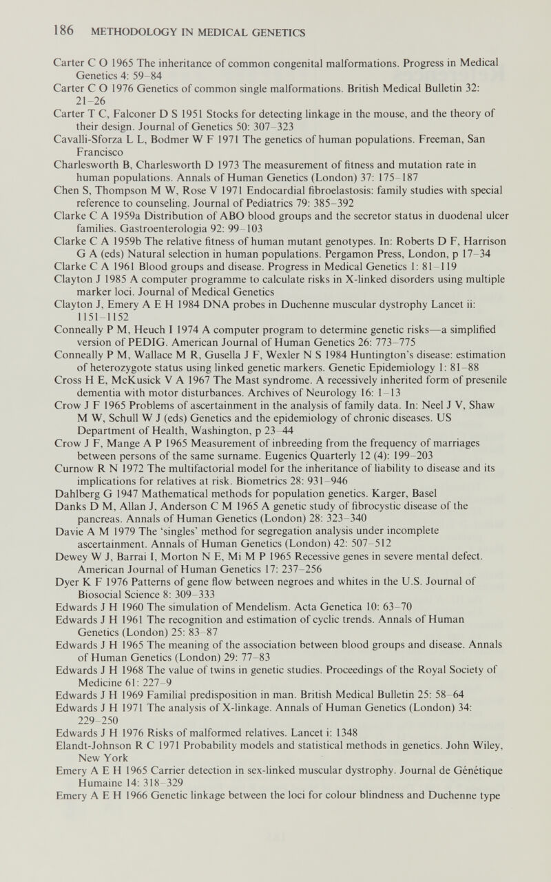 186 METHODOLOGY IN MEDICAL GENETICS Carter С О 1965 The inheritance of common congenital malformations. Progress in Medical Genetics 4: 59-84 Carter С О 1976 Genetics of common single malformations. British Medical Bulletin 32: 21-26 Carter T C, Falconer D S 1951 Stocks for detecting linkage in the mouse, and the theory of their design. Journal of Genetics 50: 307-323 Cavalli-Sforza L L, Bodmer W F 1971 The genetics of human populations. Freeman, San Francisco Charlesworth В, Charlesworth D 1973 The measurement of fitness and mutation rate in human populations. Annals of Human Genetics (London) 37: 175-187 Chen S, Thompson M W, Rose V 1971 Endocardial fibroelastosis: family studies with special reference to counseling. Journal of Pediatrics 79: 385-392 Clarke С A 1959a Distribution of ABO blood groups and the secretor status in duodenal ulcer families. Gastroenterologia 92: 99-103 Clarke С A 1959b The relative fitness of human mutant genotypes. In: Roberts D F, Harrison G A (eds) Natural selection in human populations. Pergamon Press, London, p 17-34 Clarke С A 1961 Blood groups and disease. Progress in Medical Genetics 1: 81-119 Clayton J 1985 A computer programme to calculate risks in X-linked disorders using multiple marker loci. Journal of Medical Genetics Clayton J, Emery A E H 1984 DNA probes in Duchenne muscular dystrophy Lancet ii: 1151-1152 Conneally P M, Heuch I 1974 A computer program to determine genetic risks—a simplified version of PEDIG. American Journal of Human Genetics 26: 773-775 Conneally P M, Wallace M R, Gusella J F, Wexler N S 1984 Huntington's disease: estimation of heterozygote status using linked genetic markers. Genetic Epidemiology 1: 81 88 Cross H E, McKusick V A 1967 The Mast syndrome. A recessively inherited form of presenile dementia with motor disturbances. Archives of Neurology 16: 1-13 Crow J F 1965 Problems of ascertainment in the analysis of family data. In: Neel J V, Shaw M W, Schull W J (eds) Genetics and the epidemiology of chronic diseases. US Department of Health, Washington, p 23 44 Crow J F, Mange A P 1965 Measurement of inbreeding from the frequency of marriages between persons of the same surname. Eugenics Quarterly 12 (4): 199-203 Curnow R N 1972 The multifactorial model for the inheritance of liability to disease and its implications for relatives at risk. Biometrics 28: 931-946 Dahlberg G 1947 Mathematical methods for population genetics. Karger, Basel Danks D M, Allan J, Anderson С M 1965 A genetic study of fibrocystic disease of the pancreas. Annals of Human Genetics (London) 28: 323-340 Davie A M 1979 The 'singles' method for segregation analysis under incomplete ascertainment. Annals of Human Genetics (London) 42: 507-512 Dewey W J, Barrai I, Morton N E, Mi M P 1965 Recessive genes in severe mental defect. American Journal of Human Genetics 17: 237-256 Dyer К F 1976 Patterns of gene flow between negroes and whites in the U.S. Journal of Biosocial Science 8: 309-333 Edwards J H 1960 The simulation of Mendelism. Acta Genetica 10: 63-70 Edwards J H 1961 The recognition and estimation of cyclic trends. Annals of Human Genetics (London) 25: 83-87 Edwards J H 1965 The meaning of the association between blood groups and disease. Annals of Human Genetics (London) 29: 77-83 Edwards J H 1968 The value of twins in genetic studies. Proceedings of the Royal Society of Medicine 61: 227-9 Edwards J H 1969 Familial predisposition in man. British Medical Bulletin 25: 58-64 Edwards J H 1971 The analysis of X-linkage. Annals of Human Genetics (London) 34: 229-250 Edwards J H 1976 Risks of malformed relatives. Lancet i: 1348 Elandt-Johnson R С 1971 Probability models and statistical methods in genetics. John Wiley, New York Emery A E H 1965 Carrier detection in sex-linked muscular dystrophy. Journal de Génétique Humaine 14: 318-329 Emery A E H 1966 Genetic linkage between the loci for colour blindness and Duchenne type