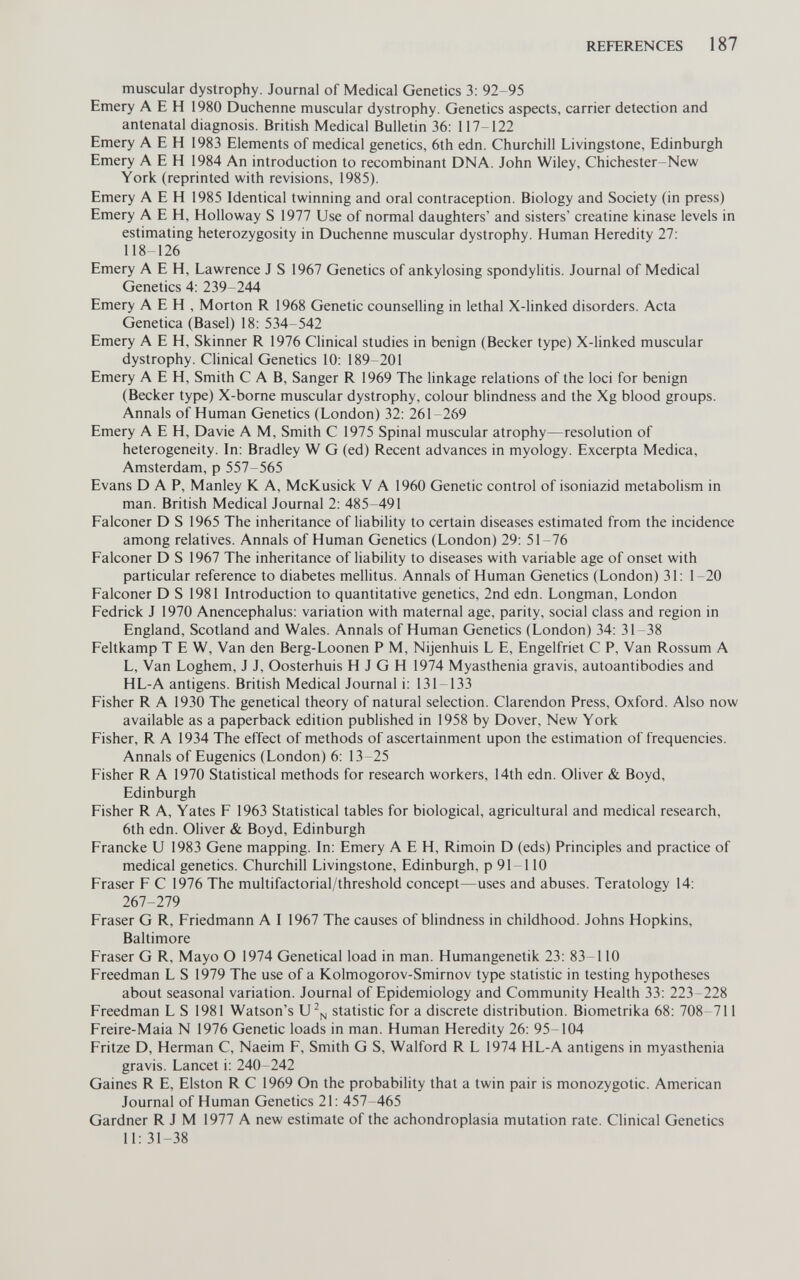 REFERENCES 187 muscular dystrophy. Journal of Medical Genetics 3; 92-95 Emery A E H 1980 Duchenne muscular dystrophy. Genetics aspects, carrier detection and antenatal diagnosis. British Medical Bulletin 36: 117-122 Emery A E H 1983 Elements of medical genetics, 6th edn. Churchill Livingstone, Edinburgh Emery A E H 1984 An introduction to recombinant DNA. John Wiley, Chichester-New York (reprinted with revisions, 1985). Emery A E H 1985 Identical twinning and oral contraception. Biology and Society (in press) Emery A E H, Holloway S 1977 Use of normal daughters' and sisters' creatine kinase levels in estimating heterozygosity in Duchenne muscular dystrophy. Human Heredity 27: 118-126 Emery A E H, Lawrence J S 1967 Genetics of ankylosing spondylitis. Journal of Medical Genetics 4: 239-244 Emery A E H , Morton R 1968 Genetic counselling in lethal X-linked disorders. Acta Genetica (Basel) 18: 534-542 Emery A E H, Skinner R 1976 Clinical studies in benign (Becker type) X-linked muscular dystrophy. Clinical Genetics 10: 189-201 Emery A E H, Smith CAB, Sanger R 1969 The linkage relations of the loci for benign (Becker type) X-borne muscular dystrophy, colour blindness and the Xg blood groups. Annals of Human Genetics (London) 32: 261-269 Emery A E H, Davie A M, Smith С 1975 Spinal muscular atrophy—resolution of heterogeneity. In: Bradley W G (ed) Recent advances in myology. Excerpta Medica, Amsterdam, p 557-565 Evans DAP, Manley К A, McKusick V A 1960 Genetic control of isoniazid metabolism in man. British Medical Journal 2: 485-491 Falconer D S 1965 The inheritance of liabihty to certain diseases estimated from the incidence among relatives. Annals of Human Genetics (London) 29: 51-76 Falconer D S 1967 The inheritance of liability to diseases with variable age of onset with particular reference to diabetes mellitus. Annals of Human Genetics (London) 31: 1-20 Falconer D S 1981 Introduction to quantitative genetics, 2nd edn. Longman, London Fedrick J 1970 Anencephalus: variation with maternal age, parity, social class and region in England, Scotland and Wales. Annals of Human Genetics (London) 34: 31-38 Feltkamp TEW, Van den Berg-Loonen P M, Nijenhuis L E, Engelfriet С P, Van Rossum A L, Van Loghem, J J, Oosterhuis H J G H 1974 Myasthenia gravis, autoantibodies and HL-A antigens. British Medical Journal i: 131-133 Fisher R A 1930 The genetical theory of natural selection. Clarendon Press, Oxford. Also now available as a paperback edition published in 1958 by Dover, New York Fisher, R A 1934 The effect of methods of ascertainment upon the estimation of frequencies. Annals of Eugenics (London) 6: 13-25 Fisher R A 1970 Statistical methods for research workers, 14th edn. OHver & Boyd, Edinburgh Fisher R A, Yates F 1963 Statistical tables for biological, agricultural and medical research, 6th edn. Oliver & Boyd, Edinburgh Francke U 1983 Gene mapping. In: Emery A E H, Rimoin D (eds) Principles and practice of medical genetics. Churchill Livingstone, Edinburgh, p 91-110 Fraser F С 1976 The multifactorial/threshold concept—uses and abuses. Teratology 14: 267-279 Fraser G R, Friedmann A I 1967 The causes of blindness in childhood. Johns Hopkins, Baltimore Fraser G R, Mayo О 1974 Genetical load in man. Humangenetik 23: 83-110 Freedman L S 1979 The use of a Kolmogorov-Smirnov type statistic in testing hypotheses about seasonal variation. Journal of Epidemiology and Community Health 33: 223-228 Freedman LS 1981 Watson's statistic for a discrete distribution. Biometrika 68: 708-711 Freire-Maia N 1976 Genetic loads in man. Human Heredity 26: 95-104 Fritze D, Herman C, Naeim F, Smith G S, Walford R L 1974 HL-A antigens in myasthenia gravis. Lancet i: 240-242 Gaines R E, Elston R С 1969 On the probability that a twin pair is monozygotic. American Journal of Human Genetics 21: 457-465 Gardner R J M 1977 A new estimate of the achondroplasia mutation rate. Clinical Genetics 11: 31-38