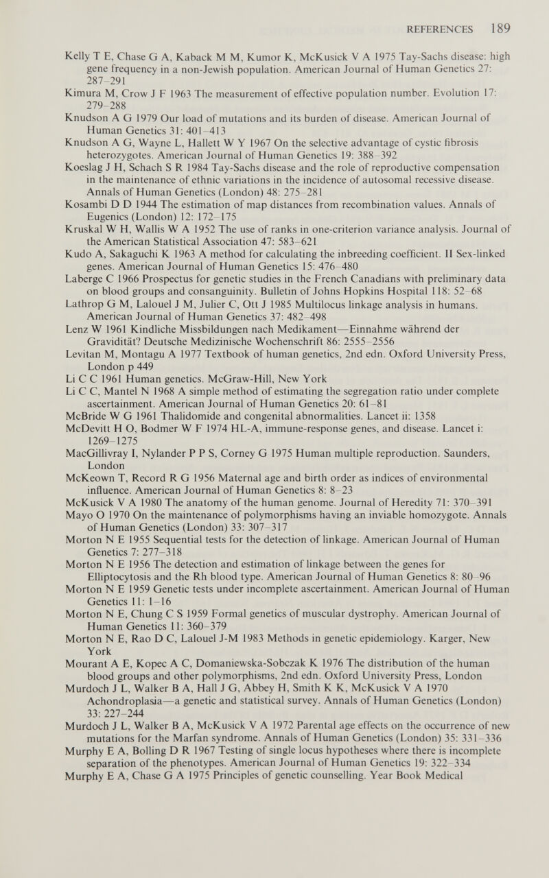 REFERENCES 189 Kelly T E, Chase G A, Kaback M M, Rumor К, McKusick V А 1975 Tay-Sachs disease: high gene frequency in a non-Jewish population. American Journal of Human Genetics 27: 287-291 Kimura M, Crow J F 1963 The measurement of effective population number. Evolution 17: 279-288 Knudson A G 1979 Our load of mutations and its burden of disease. American Journal of Human Genetics 31: 401-413 Knudson A G, Wayne L, Hallett W Y 1967 On the selective advantage of cystic fibrosis heterozygotes. American Journal of Human Genetics 19: 388 392 Koeslag J H, Schach S R 1984 Tay-Sachs disease and the role of reproductive compensation in the maintenance of ethnic variations in the incidence of autosomal recessive disease. Annals of Human Genetics (London) 48: 275-281 Kosambi D D 1944 The estimation of map distances from recombination values. Annals of Eugenics (London) 12: 172-175 Kruskal W H, Wallis W A 1952 The use of ranks in one-criterion variance analysis. Journal of the American Statistical Association 47: 583-621 Kudo A, Sakaguchi К 1963 A method for calculating the inbreeding coefficient. II Sex-linked genes. American Journal of Human Genetics 15: 476-480 Laberge С 1966 Prospectus for genetic studies in the French Canadians with preliminary data on blood groups and consanguinity. Bulletin of Johns Hopkins Hospital 118: 52-68 Lathrop G M, Lalouel J M, Julier C, Ott J 1985 Multilocus linkage analysis in humans. American Journal of Human Genetics 37: 482 498 Lenz W 1961 Kindliche Missbildungen nach Medikament—Einnahme während der Gravidität? Deutsche Medizinische Wochenschrift 86: 2555-2556 Levitan M, Montagu A 1977 Textbook of human genetics, 2nd edn. Oxford University Press, London p 449 Li С С 1961 Human genetics. McGraw-Hill, New York Li С С, Mantel N 1968 A simple method of estimating the segregation ratio under complete ascertainment. American Journal of Human Genetics 20: 61-81 McBride W G 1961 Thalidomide and congenital abnormahties. Lancet ii: 1358 McDevitt H О, Bodmer W F 1974 HL-A, immune-response genes, and disease. Lancet i: 1269-1275 MacGillivray I, Nylander PPS, Corney G 1975 Human multiple reproduction. Saunders, London McKeown T, Record R G 1956 Maternal age and birth order as indices of environmental influence. American Journal of Human Genetics 8: 8-23 McKusick V A 1980 The anatomy of the human genome. Journal of Heredity 71: 370-391 Mayo О 1970 On the maintenance of polymorphisms having an inviable homozygote. Annals of Human Genetics (London) 33: 307-317 Morton N E 1955 Sequential tests for the detection of linkage. American Journal of Human Genetics 7: 277-318 Morton N E 1956 The detection and estimation of linkage between the genes for Elliptocytosis and the Rh blood type. American Journal of Human Genetics 8: 80-96 Morton N E 1959 Genetic tests under incomplete ascertainment. American Journal of Human Genetics 11: 1-16 Morton N E, Chung С S 1959 Formal genetics of muscular dystrophy. American Journal of Human Genetics 11: 360-379 Morton N E, Rao D C, Lalouel J-M 1983 Methods in genetic epidemiology. Karger, New York Mourant A E, Kopec A C, Domaniewska-Sobczak К 1976 The distribution of the human blood groups and other polymorphisms, 2nd edn. Oxford University Press, London Murdoch J L, Walker В A, Hall J G, Abbey H, Smith К К, McKusick V A 1970 Achondroplasia—a genetic and statistical survey. Annals of Human Genetics (London) 33: 227-244 Murdoch J L, Walker В A, McKusick V A 1972 Parental age effects on the occurrence of new mutations for the Marfan syndrome. Annals of Human Genetics (London) 35: 331-336 Murphy E A, Boiling D R 1967 Testing of single locus hypotheses where there is incomplete separation of the phenotypes. American Journal of Human Genetics 19: 322-334 Murphy E A, Chase G A 1975 Principles of genetic counselling. Year Book Medical