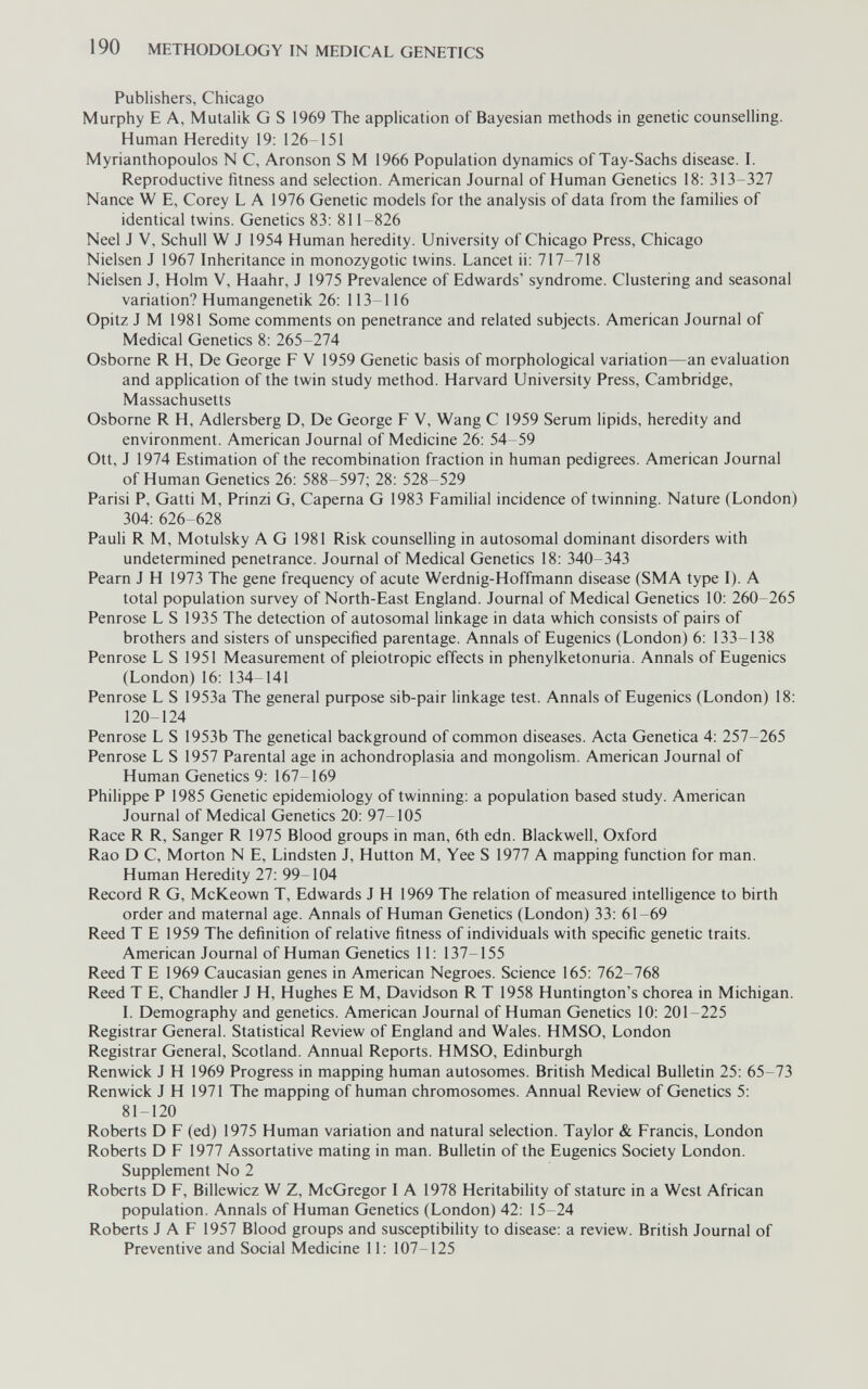 190 METHODOLOGY IN MEDICAL GENETICS Publishers, Chicago Murphy E A, Mutalik G S 1969 The application of Bayesian methods in genetic counselling. Human Heredity 19: 126-151 Myrianthopoulos N C, Aronson S M 1966 Population dynamics of Tay-Sachs disease. I. Reproductive fitness and selection. American Journal of Human Genetics 18: 313-327 Nance W E, Corey L A 1976 Genetic models for the analysis of data from the families of identical twins. Genetics 83: 811-826 Neel J V, Schull W J 1954 Human heredity. University of Chicago Press, Chicago Nielsen J 1967 Inheritance in monozygotic twins. Lancet ii: 717-718 Nielsen J, Holm V, Haahr, J 1975 Prevalence of Edwards' syndrome. Clustering and seasonal variation? Humangenetik 26: 113-116 Opitz J M 1981 Some comments on penetrance and related subjects. American Journal of Medical Genetics 8: 265-274 Osborne R H, De George F V 1959 Genetic basis of morphological variation—an evaluation and application of the twin study method. Harvard University Press, Cambridge, Massachusetts Osborne R H, Adlersberg D, De George F V, Wang С 1959 Serum lipids, heredity and environment. American Journal of Medicine 26: 54-59 Ott, J 1974 Estimation of the recombination fraction in human pedigrees. American Journal of Human Genetics 26: 588-597; 28: 528-529 Parisi P, Gatti M, Prinzi G, Caperna G 1983 Familial incidence of twinning. Nature (London) 304: 626-628 Pauli R M, Motulsky AG 1981 Risk counselling in autosomal dominant disorders with undetermined penetrance. Journal of Medical Genetics 18: 340-343 Pearn J H 1973 The gene frequency of acute Werdnig-Hoffmann disease (SMA type I). A total population survey of North-East England. Journal of Medical Genetics 10: 260-265 Penrose LS 1935 The detection of autosomal linkage in data which consists of pairs of brothers and sisters of unspecified parentage. Annals of Eugenics (London) 6: 133-138 Penrose LS 1951 Measurement of pleiotropic effects in phenylketonuria. Annals of Eugenics (London)16:134-141 Penrose L S 1953a The general purpose sib-pair linkage test. Annals of Eugenics (London) 18: 120-124 Penrose L S 1953b The genetical background of common diseases. Acta Genetica 4: 257-265 Penrose L S 1957 Parental age in achondroplasia and mongolism. American Journal of Human Genetics 9: 167-169 Philippe P 1985 Genetic epidemiology of twinning: a population based study. American Journal of Medical Genetics 20: 97-105 Race R R, Sanger R 1975 Blood groups in man, 6th edn. Blackwell, Oxford Rao D C, Morton N E, Lindsten J, Hutton M, Yee S 1977 A mapping function for man. Human Heredity 27: 99-104 Record R G, McKeown T, Edwards J H 1969 The relation of measured intelligence to birth order and maternal age. Annals of Human Genetics (London) 33: 61-69 Reed T E 1959 The definition of relative fitness of individuals with specific genetic traits. American Journal of Human Genetics 11: 137-155 Reed T E 1969 Caucasian genes in American Negroes. Science 165: 762-768 Reed T E, Chandler J H, Hughes E M, Davidson R T 1958 Huntington's chorea in Michigan. I. Demography and genetics. American Journal of Human Genetics 10: 201-225 Registrar General. Statistical Review of England and Wales. HMSO, London Registrar General, Scotland. Annual Reports. HMSO, Edinburgh Renwick J H 1969 Progress in mapping human autosomes. British Medical Bulletin 25: 65-73 Renwick J H 1971 The mapping of human chromosomes. Annual Review of Genetics 5: 81-120 Roberts D F (ed) 1975 Human variation and natural selection. Taylor & Francis, London Roberts D F 1977 Assortative mating in man. Bulletin of the Eugenics Society London. Supplement No 2 Roberts D F, Billewicz W Z, McGregor I A 1978 Heritability of stature in a West African population. Annals of Human Genetics (London) 42: 15-24 Roberts J A F 1957 Blood groups and susceptibility to disease: a review. British Journal of Preventive and Social Medicine 11: 107-125