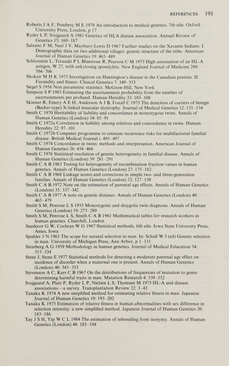 REFERENCES 191 Roberts J A F, Pembrey M E 1978 An introduction to medical genetics, 7th edn. Oxford University Press, London, p 17 Ryder L P, Svejgaard A 1981 Genetics of HLA disease association. Annual Review of Genetics 15: 169-187 Salzano F M, Neel J V, Maybury-Lewis D 1967 Further studies on the Xavante Indians. I. Demographic data on two additional villages: genetic structure of the tribe. American Journal of Human Genetics 19: 463-489 Schlosstein L, Terasaki P I, Bluestone R, Pearson С M 1973 High association of an HL-A antigen, W 27, with ankylosing spondylitis. New England Journal of Medicine 288: 704-706 Shokeir M H К 1975 Investigation on Huntington's disease in the Canadian prairies. II. Fecundity and fitness. Clinical Genetics 7: 349 353 Siegel S 1956 Non parametric statistics. McGraw-Hill, New York Simpson S P 1983 Estimating the ascertainment probability from the number of ascertainments per proband. Human Heredity 33: 103-108 Skinner R, Emery A E H, Anderson A J B, Foxall С 1975 The detection of carriers of benign (Becker-type) X-linked muscular dystrophy. Journal of Medical Genetics 12: 131-134 Smith С 1970 Heritability of liability and concordance in monozygous twins. Annals of Human Genetics (London) 34: 85-91 Smith С 1972a Correlation in liability among relatives and concordance in twins. Human Heredity 22: 97 101 Smith С 1972b Computer programme to estimate recurrence risks for multifactorial familial disease. British Medical Journal i: 495-497 Smith С 1974 Concordance in twins: methods and interpretation. American Journal of Human Genetics 26: 454-466 Smith С 1976 Statistical resolution of genetic heterogeneity in familial disease. Annals of Human Genetics (London) 39: 281-291 Smith CAB 1963 Testing for heterogeneity of recombination fraction values in human genetics. Annals of Human Genetics (London) 27: 175-182 Smith CAB 1968 Linkage scores and corrections in simple two- and three-generation families. Annals of Human Genetics (London) 32: 127-150 Smith CAB 1972 Note on the estimation of parental age effects. Annals of Human Genetics (London)35: 337-342 Smith CAB 1977 A note on genetic distance. Annals of Human Genetics (London) 40: 463-479 Smith S M, Penrose L S 1955 Monozygotic and dizygotic twin diagnosis. Annals of Human Genetics (London) 19: 273-289 Smith S M, Penrose L S, Smith С A В 1961 Mathematical tables for research workers in human genetics. Churchill, London Snedecor G W, Cochran W G 1967 Statistical methods, 6th edn. Iowa State University Press, Ames, Iowa Spuhler J N 1963 The scope for natural selection in man. In: Schull W J (ed) Genetic selection in man. University of Michigan Press, Ann Arbor, p 1-111 Steinberg A G 1959 Methodology in human genetics. Journal of Medical Education 34: 315-334 Stene J, Stene E 1977 Statistical methods for detecting a moderate paternal age effect on incidence of disorder when a maternal one is present. Annals of Human Genetics (London)40: 343-353 Stevenson A C, Kerr С В 1967 On the distributions of frequencies of mutation to genes determining harmful traits in man. Mutation Research 4: 339-352 Svejgaard A, Platz P, Ryder L P, Nielsen L S, Thomsen M 1975 HL-A and disease associations—a survey. Transplantation Review 22: 3-43 Tanaka К 1974 A new simplified method for estimating relative fitness in man. Japanese Journal of Human Genetics 19: 195-202 Tanaka К 1975 Estimation of relative fitness in human abnormalities with sex difference in selection intensity: a new simplified method. Japanese Journal of Human Genetics 20: 183-186 Tay J S H, Yip W С L 1984 The estimation of inbreeding from isonymy. Annals of Human Genetics (London) 48: 185-194