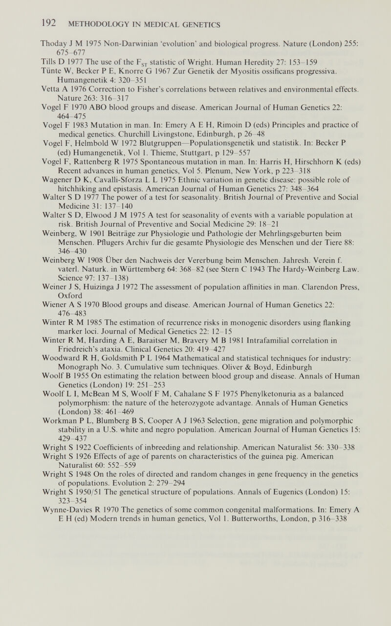 192 METHODOLOGY IN MEDICAL GENETICS Thoday J M 1975 Non-Darwinian 'evolution' and biological progress. Nature (London) 255: 675-677 Tills D 1977 The use of the statistic of Wright. Human Heredity 27: 153-159 Tünte W, Becker P E, Knorre G 1967 Zur Genetik der Myositis ossificans progressiva. Humangenetik 4: 320-351 Vetta A 1976 Correction to Fisher's correlations between relatives and environmental effects. Nature 263: 316-317 Vogel F 1970 ABO blood groups and disease. American Journal of Human Genetics 22: 464-475 Vogel F 1983 Mutation in man. In: Emery A E H, Rimoin D (eds) Principles and practice of medical genetics. Churchill Livingstone, Edinburgh, p 26-48 Vogel F, Helmbold W 1972 Blutgruppen—Populationsgenetik und Statistik. In: Becker P (ed) Humangenetik, Vol 1. Thieme, Stuttgart, p 129-557 Vogel F, Rattenberg R 1975 Spontaneous mutation in man. In: Harris H, Hirschhorn К (eds) Recent advances in human genetics, Vol 5. Plenum, New York, p 223-318 Wagener D K, Cavalli-Sforza L L 1975 Ethnic variation in genetic disease: possible role of hitchhiking and epistasis. American Journal of Human Genetics 27: 348-364 Walter S D 1977 The power of a test for seasonality. British Journal of Preventive and Social Medicine 31: 137-140 Walter S D, Elwood J M 1975 A test for seasonality of events with a variable population at risk. British Journal of Preventive and Social Medicine 29: 18-21 Weinberg, W 1901 Beiträge zur Physiologie und Pathologie der Mehrlingsgeburten beim Menschen. Pflugers Archiv fur die gesamte Physiologie des Menschen und der Tiere 88: 346-430 Weinberg W 1908 Über den Nachweis der Vererbung beim Menschen. Jahresh. Verein f. vaterl. Naturk. in Württemberg 64: 368-82 (see Stern С 1943 The Hardy-Weinberg Law. Science 97: 137-138) Weiner J S, Huizinga J 1972 The assessment of population affinities in man. Clarendon Press, Oxford Wiener A S 1970 Blood groups and disease. American Journal of Human Genetics 22: 476-483 Winter R M 1985 The estimation of recurrence risks in monogenic disorders using flanking marker loci. Journal of Medical Genetics 22: 12-15 Winter R M, Harding A E, Baraitser M, Bravery M В 1981 Intrafamilial correlation in Friedreich's ataxia. Clinical Genetics 20: 419-427 Woodward R H, Goldsmith P L 1964 Mathematical and statistical techniques for industry: Monograph No. 3. Cumulative sum techniques. Oliver & Boyd, Edinburgh Woolf В 1955 On estimating the relation between blood group and disease. Annals of Human Genetics (London) 19: 251-253 Woolf L I, McBean M S, Woolf F M, Cabalane S F 1975 Phenylketonuria as a balanced polymorphism: the nature of the heterozygote advantage. Annals of Human Genetics (London) 38: 461-469 Workman P L, Blumberg В S, Cooper A J 1963 Selection, gene migration and polymorphic stability in a U.S. white and negro population. American Journal of Human Genetics 15: 429-437 Wright S 1922 Coefficients of inbreeding and relationship. American Naturalist 56: 330-338 Wright S 1926 Effects of age of parents on characteristics of the guinea pig. American Naturalist 60: 552-559 Wright S 1948 On the roles of directed and random changes in gene frequency in the genetics of populations. Evolution 2: 279-294 Wright S 1950/51 The genetical structure of populations. Annals of Eugenics (London) 15: 323-354 Wynne-Davies R 1970 The genetics of some common congenital malformations. In: Emery A E H (ed) Modern trends in human genetics, Vol 1. Butterworths, London, p 316-338