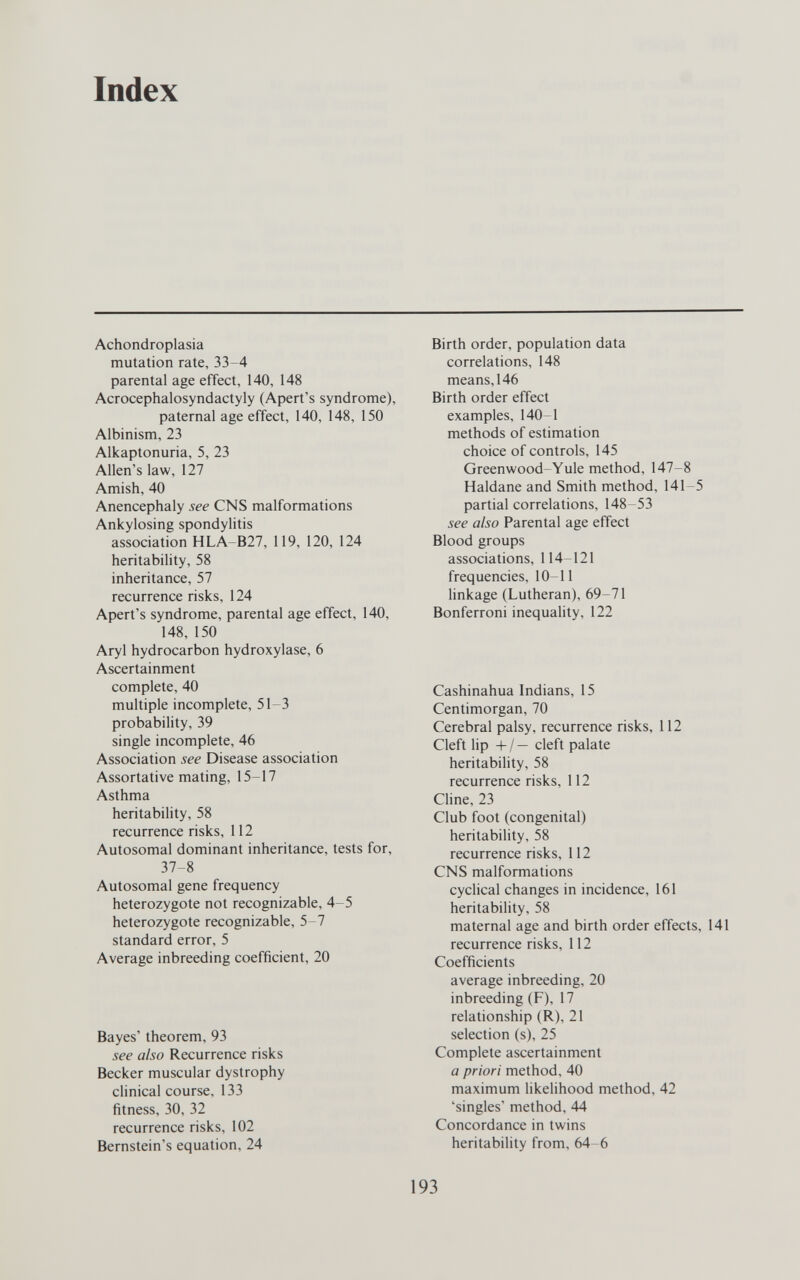 Index Achondroplasia mutation rate, 33-4 parental age effect, 140, 148 Acrocephalosyndactyly (Apert's syndrome), paternal age effect, 140, 148, 150 Albinism, 23 Alkaptonuria, 5, 23 Allen's law, 127 Amish, 40 Anencephaly see CNS malformations Ankylosing spondylitis association HLA-B27, 119, 120, 124 heritability, 58 inheritance, 57 recurrence risks, 124 Apert's syndrome, parental age effect, 140, 148, 150 Aryl hydrocarbon hydroxylase, 6 Ascertainment complete, 40 multiple incomplete, 51-3 probability, 39 single incomplete, 46 Association see Disease association Assortative mating, 15-17 Asthma heritability, 58 recurrence risks, 112 Autosomal dominant inheritance, tests for, 37-8 Autosomal gene frequency heterozygote not recognizable, 4-5 heterozygote recognizable, 5-7 standard error, 5 Average inbreeding coefficient, 20 Bayes' theorem, 93 see also Recurrence risks Becker muscular dystrophy clinical course, 133 fitness, 30, 32 recurrence risks, 102 Bernstein's equation, 24 Birth order, population data correlations, 148 means, 146 Birth order effect examples, 140-1 methods of estimation choice of controls, 145 Greenwood-Yule method, 147-8 Haldane and Smith method, 141-5 partial correlations, 148 53 see also Parental age effect Blood groups associations, 114-121 frequencies, 10-11 linkage (Lutheran), 69-71 Bonferroni inequahty, 122 Cashinahua Indians, 15 Centimorgan, 70 Cerebral palsy, recurrence risks, 112 Cleft lip +/— cleft palate heritability, 58 recurrence risks, 112 Cline, 23 Club foot (congenital) heritability, 58 recurrence risks, 112 CNS malformations cyclical changes in incidence, 161 heritability, 58 maternal age and birth order effects, 141 recurrence risks, 112 Coefficients average inbreeding, 20 inbreeding (F), 17 relationship (R), 21 selection (s), 25 Complete ascertainment a priori method, 40 maximum likelihood method, 42 'singles' method, 44 Concordance in twins heritability from, 64 6 193