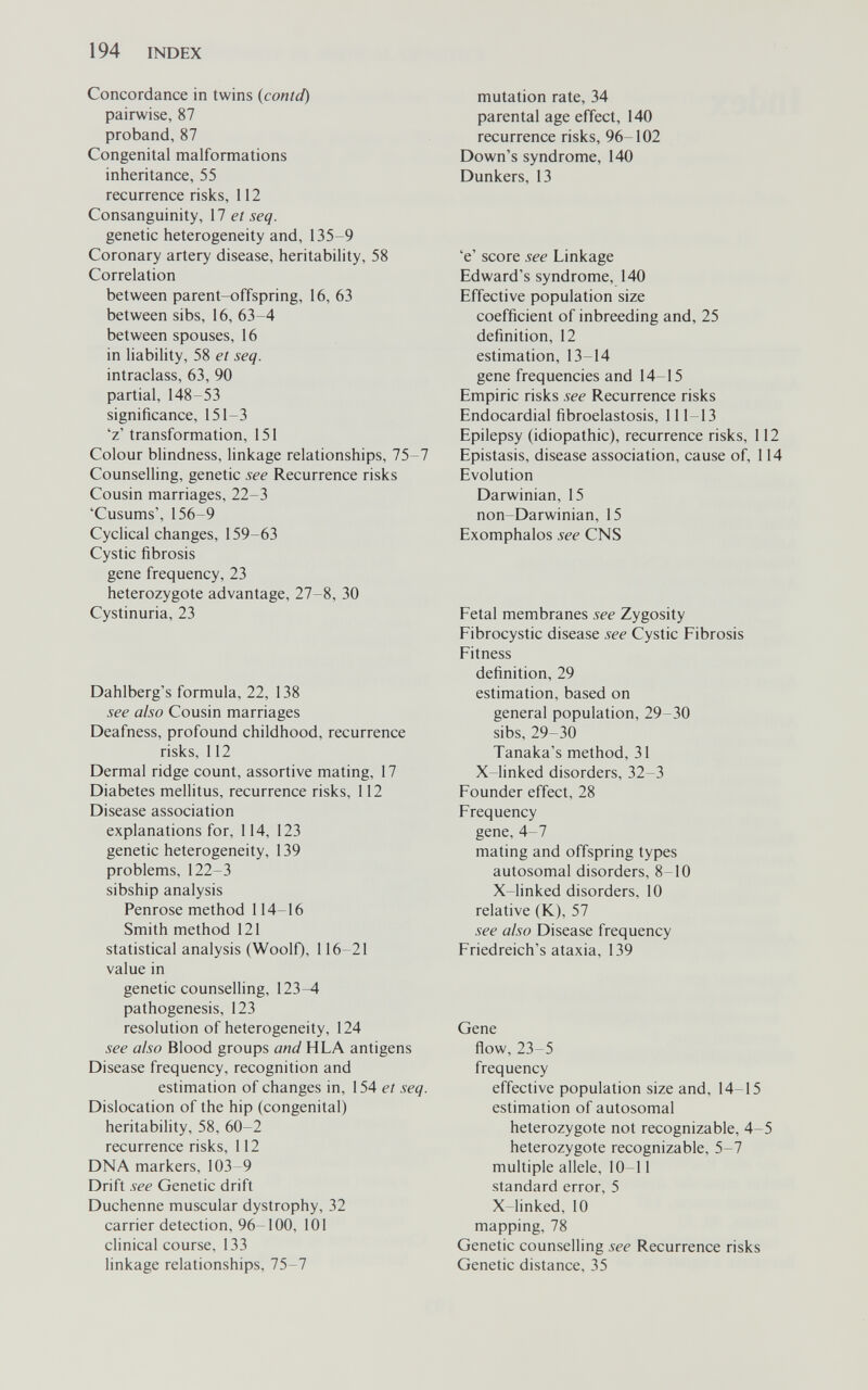 194 INDEX Concordance in twins {contd) pairwise, 87 proband,87 Congenital malformations inheritance, 55 recurrence risks, 112 Consanguinity, 17 et seq. genetic heterogeneity and, 135-9 Coronary artery disease, heritability, 58 Correlation between parent-offspring, 16, 63 between sibs, 16, 63-4 between spouses, 16 in liability, 58 et seq. intraclass, 63, 90 partial, 148-53 significance, 151-3 'z' transformation, 151 Colour blindness, linkage relationships, 75-7 Counselling, genetic see Recurrence risks Cousin marriages, 22-3 'Cusums', 156-9 Cyclical changes, 159-63 Cystic fibrosis gene frequency, 23 heterozygote advantage, 27-8, 30 Cystinuria, 23 Dahlberg's formula, 22, 138 see also Cousin marriages Deafness, profound childhood, recurrence risks, 112 Dermal ridge count, assortive mating, 17 Diabetes mellitus, recurrence risks, 112 Disease association explanations for, 114, 123 genetic heterogeneity, 139 problems, 122-3 sibship analysis Penrose method 114-16 Smith method 121 statistical analysis (WoolQ, 116-21 value in genetic counselling, 123^ pathogenesis, 123 resolution of heterogeneity, 124 see also Blood groups and H LA antigens Disease frequency, recognition and estimation of changes in, 154 et seq. Dislocation of the hip (congenital) heritability, 58, 60-2 recurrence risks, 112 DNA markers, 103-9 Drift see Genetic drift Duchenne muscular dystrophy, 32 carrier detection, 96 100, 101 clinical course, 133 linkage relationships, 75-7 mutation rate, 34 parental age effect, 140 recurrence risks, 96-102 Down's syndrome, 140 Dunkers, 13 'e' score see Linkage Edward's syndrome, 140 Effective population size coefficient of inbreeding and, 25 definition, 12 estimation, 13 14 gene frequencies and 14-15 Empiric risks see Recurrence risks Endocardial fibroelastosis, 111-13 Epilepsy (idiopathic), recurrence risks, 112 Epistasis, disease association, cause of, 114 Evolution Darwinian, 15 non-Darwinian, 15 Exomphalos see CNS Fetal membranes see Zygosity Fibrocystic disease see Cystic Fibrosis Fitness definition, 29 estimation, based on general population, 29-30 sibs, 29-30 Tanaka's method, 31 X-linked disorders, 32-3 Founder effect, 28 Frequency gene, 4-7 mating and offspring types autosomal disorders, 8-10 X-linked disorders, 10 relative (K), 57 see also Disease frequency Friedreich's ataxia, 139 Gene flow, 23-5 frequency effective population size and, 14-15 estimation of autosomal heterozygote not recognizable, 4-5 heterozygote recognizable, 5-7 multiple allele, 10-11 standard error, 5 X-linked, 10 mapping, 78 Genetic counselling see Recurrence risks Genetic distance, 35