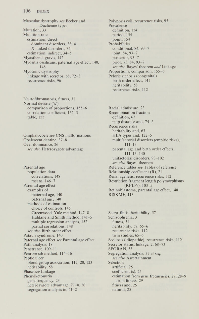 196 INDEX Muscular dystrophy see Becker and Duchenne types Mutation, 33 Mutation rate estimation, direct dominant disorders, 33-4 X linked disorders, 34 estimation, indirect, 34-5 Myasthenia gravis, 142 Myositis ossificans, paternal age effect, 140, 148 Myotonic dystrophy linkage with secretor, 68, 72-3 recurrence risks, 96 Neurofibromatosis, fitness, 31 Normal deviate ('x') comparison of proportions, 155-6 correlation coefficient, 152-3 table, 155 Omphalocoele see CNS malformations Opalescent dentine, 37-8 Over dominance, 26 see also Heterozygote advantage Parental age population data correlations, 148 means, 146-7 Parental age effect examples of maternal age, 140 paternal age, 140 methods of estimation choice of controls, 145 Greenwood-Yule method, 147-8 Haldane and Smith method, 141-5 multiple regression analysis, 152 partial correlations, 148 see also Birth order effect Patau's syndrome, 140 Paternal age effect see Parental age effect Path analysis, 18 Penetrance, 109-11 Penrose sib method, 114-16 Peptic ulcer blood group association, 117-20, 123 heritability, 58 Phase see Linkage Phenylketonuria gene frequency, 23 heterozygote advantage, 27-8, 30 segregation analysis in, 51-2 Polyposis coli, recurrence risks, 95 Prevalence definition, 154 period, 154 point, 154 Probabilities conditional, 84, 93-7 joint, 84, 93-7 posterior, 93-7 prior, 73, 84, 93-7 see also Bayes' theorem and Linkage Proportions, comparison, 155-6 Pyloric stenosis (congenital) birth order effect, 141 heritability, 58 recurrence risks, 112 Racial admixture, 23 Recombination fraction definition, 67 map distance and, 74-5 Recurrence risks heritability and, 63 HLA types and, 122-5 multifactorial disorders (empiric risks), 111 13 parental age and birth order effects, 111-13,140 unifactorial disorders, 93-102 see also Bayes' theorem Reference tables see Tables of reference Relationship coefficient (R), 21 Renal agenesis, recurrence risks, 112 Restriction fragment length polymorphisms (RFLPs), 103-5 Retinoblastoma, parental age effect, 140 RISKMF, 113 Sacro-iliitis, heritability, 57 Schizophrenia, 3 fitness, 31 heritability, 58, 65-6 recurrence risks, 112 twin studies, 65-6 Scoliosis (idiopathic), recurrence risks, 112 Secretor status, linkage, 2, 68-73 SEGRAN, 53 Segregation analysis, 37 et seq. see also Ascertainment Selection artificial, 25 coefficient (s), 25 estimation from gene frequencies, 27, 28-9 from fitness, 29 fitness and, 25 natural, 25