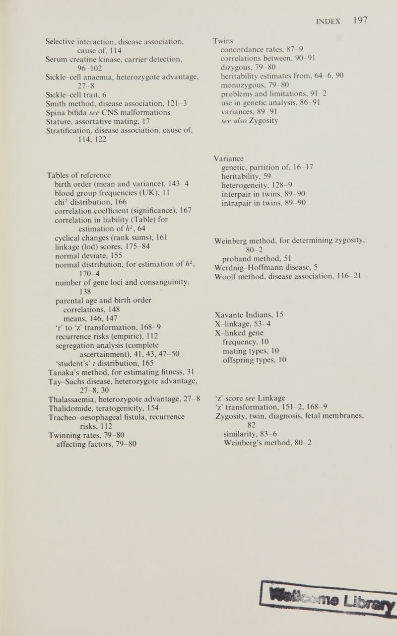 INDEX 197 Selective interaction, disease association, cause of, 114 Serum creatine kinase, carrier detection, 96 102 Sickle-cell anaemia, heterozygote advantage, 27-8 Sickle-cell trait, 6 Smith method, disease association, 121-3 Spina bifida see CNS malformations Stature, assortative mating, 17 Stratification, disease association, cause of, 114,122 Tables of reference birth order (mean and variance), 143 4 blood group frequencies (UK), 11 chi^ distribution, 166 correlation coefficient (significance), 167 correlation in liability (Table) for estimation of /г^, 64 cyclical changes (rank sums), 161 linkage (lod) scores, 175-84 normal deviate, 155 normal distribution, for estimation of h^, 170-4 number of gene loci and consanguinity, 138 parental age and birth order correlations, 148 means, 146, 147 'r' to 'z' transformation, 168 9 recurrence risks (empiric), 112 segregation analysis (complete ascertainment), 41, 43, 47-50 'student's' Í distribution, 165 Tanaka's method, for estimating fitness, 31 Tay-Sachs disease, heterozygote advantage, 27-8, 30 Thalassaemia, heterozygote advantage, 27-8 Thalidomide, teratogenicity, 154 Tracheo-oesophageal fistula, recurrence risks, 112 Twinning rates, 79-80 affecting factors, 79-80 Twins concordance rates, 87 9 correlations between, 90 91 dizygous, 79-80 heritability estimates from, 64 6, 90 monozygous, 79 80 problems and limitations, 91-2 use in genetic analysis, 86-91 variances, 89 91 see also Zygosity Variance genetic, partition of, 16-17 heritability, 59 heterogeneity, 128-9 interpair in twins, 89-90 intrapair in twins, 89-90 Weinberg method, for determining zygosity, 80-2 proband method, 51 Werdnig-Hoffmann disease, 5 Woolf method, disease association, 116-21 Xavante Indians, 15 X-linkage, 53-4 X linked gene frequency, 10 mating types, 10 offspring types, 10 'z' score see Linkage 'z' transformation, 151-2, 168-9 Zygosity, twin, diagnosis, fetal membranes, 82 similarity, 83-6 Weinberg's method, 80 2